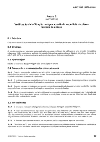 Cópia não autorizada

ABNT NBR 15575-3:2008

Anexo B
(normativo)

Verificação da infiltração de água a partir da superfície do piso Método de ensaio

6.1 Princípio
Este Anexo especifica um método de ensaio para verificação da infiltração de água a partir da superfície do piso.

B.2 Diretrizes
O ensaio consiste em submeter o piso aplicado em áreas molháveis da edificação a uma pressão hidrostática
máxima de 1 kPa, equivalente ao limite de pressão hidrostática característico de água de percolação (segundo a
ABNT NBR 9575),e avaliar visualmente a eficiência da solução de impermeabilização.

B.3 Aparelhagem
Não há necessidade de aparelhagem para a realização do ensaio

B.4 Preparação e preservação dos corpos-de-prova
B.4.1 Quando o ensaio for realizado em laboratório, o corpo-de-prova utilizado deve ser um protótipo do piso
construído em laboratório, reproduzindo o mais fielmente possível as características especificadas para o piso,
incluindo materiais e processo de construção.
B.4.2 O protótipo deve ser construido já no local de ensaio e mantido protegido de carregamentos ou impactos
nas condições e pelo prazo especificado pelo proponente da tecnologia do piso.
B.4.3 Quando o ensaio for realizado em campo, o corpo-de-prova utilizado deve ser um piso construído, mantido
nas condições e pelo prazo especificado pelo proponente da tecnologia de piso.
B.4.4 Tanto no ensaio realizado em laboratório quanto no ensaio realizado em campo devem ser registradas as
especificações de construção do piso ou protótipo e as condições e prazos em que ele foi conservado desde sua
produção ate a realização do ensaio.

B.5 Procedimento
B.5.1

O ensaio se inicia com o tamponamento dos pontos de drenagem existentes nos pisos.

B.5.2 A seguir deve ser colocada água sobre a superficie do piso até formar uma lâmina d'água que cubra todo
o piso, com altura mínima de 30 mm na cota mais alta e altura máxima de 100 mm na cota mais baixa do piso.
Se a declividade do piso exigir, o piso deve ser dividido em terraços e cada um deles preenchido com uma lâmina
d'água com altura mínima de 30 mm na cota mais alta e altura máxima de 100 mm na cota mais baixa do piso.

B.5.3

A lâmina d'água deve ser mantida por um período de 72 h, repondo-se água, se necessário.

B.5.4 Decorridas as 72 h do início do ensaio devem ser observados cuidadosamente os elementos construtivos
adjacentes ao piso ensaiado, identificando e registrando qualquer manifestação de umidade.

O ABNT 2008 - Todos os direitos reservados

 