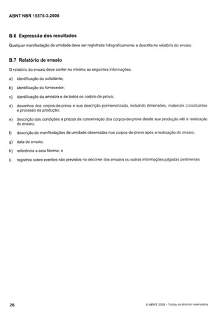 Cópia não autorizada

ABNT NBR 15575-3~2008

B.6 Expressão dos resultados
Qualquer manifestação de umidade deve ser registrada fotograficamente e descrita no relatório do ensaio

B.7 Relatório de ensaio
O relatório do ensaio deve conter no mínimo as seguintes informações:

a)

identificação do solicitante;

b)

identificação do fornecedor;

c)

identificação da amostra e de todos os corpos-de-prova;

d)

desenhos dos corpos-de-prova e sua descrição pormenorizada, incluindo dimensões, materiais constituintes
e processo de produção;

e)

descrição das condições e prazos de conservação dos corpos-de-prova desde sua produção até a realização
do ensaio;

f)

descrição de manifestações de umidade observadas nos corpos-de-prova após a realização do ensaio;

g)

data do ensaio;

h)

referência a esta Norma; e

i)

registros sobre eventos não previstos no decorrer dos ensaios ou outras informações julgadas pertinentes

8 ABNT 2008 - Todos os direitos reservados

 