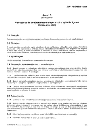 Cópia não autorizada

ABNT NBR 15575-3:2008

Anexo C
(normativo)
Verificação do comportamento do piso sob a ação da água
Método de ensaio

-

C.1 Princípio
Este Anexo especifica um método de ensaio para verificação do comportamento do piso sob a ação da água.

C.2 Diretrizes
O ensaio consiste em submeter o piso aplicado em áreas molháveis da edificação a uma pressão hidrostática
máxima de I kPa, equivalente ao limite de pressão hidrostática característico de água de percolação (segundo
a ABNT NBR 9575), e avaliar visiialmente a existência de danos como bolhas, fissuras, empolamentos,
destacamentos, descolamentos, delaminações, eflorescências, desagregação superficial e outros.

C.3 Aparelhagem
Não há necessidade de aparelhagem para a realização do ensaio.

C.4 Preparação e preservação dos corpos-de-prova
C.4.1 Quando o ensaio for realizado em laboratório, o corpo-de-prova utilizado deve ser um protótipo do piso
construído em laboratório, reproduzindo o mais fielmente possível as características especificadas para o piso,
incluindo materiais e processo de construção.
C.4.2 O protótipo deve ser construído já no local de ensaio e mantido protegido de carregamentos ou impactos
nas condições e pelo prazo especificado pelo proponente da tecnologia do piso.
C.4.3 Quando o ensaio for realizado em campo, o corpo-de-prova utilizado deve ser um piso construído, mantido
nas condições e pelo prazo especificado pelo proponente da tecnologia de piso.
C.4.4 Tanto no ensaio realizado em laboratório quanto no ensaio realizado em campo devem ser registradas
do
as especificações de co~istrução piso ou protótipo e as condições e prazos em que ele foi conservado desde
sua produção ate a realização do ensaio.

C.5 Procedimento
C.5.1

O ensaio se inicia com o tamponamento dos pontos de drenagem existentes nos pisos.

C.5.2 A seguir deve ser colocada água sobre a superfície do piso ate formar uma lâmina d'água que cubra todo
o piso, com altura mínima de 30 mm na cota mais alta e altura máxima de 100 mm na cota mais baixa do piso.
Se a declividade do piso exigir, o piso deve ser dividido em terraços e cada um deles deve ser preenchido
com uma Iâmina d'ági~a
com altura mínima de 30 mm na cota mais alta e altura máxima de I 0 0 mm na cota mais
baixa do piso.
C.5.3

A lâmina d'água deve ser mantida por um período de 72 h, repondo-se água, se necessário.

C.5.4

Decorridas 72 h do início do ensaio, a água deve ser retirada.

O ABNT 2008 - Todos os direitos reservados

 
