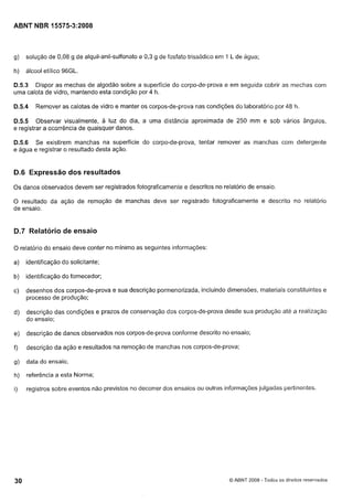 Cópia não autorizada

ABNT NBR 15575-3:2008

g)

solução de 0,08 g de alquil-anil-sulfonato e 0,3 g de fosfato trissódico eni I L de água;

h)

álcool etilico 96GL.

D.5.3 Dispor as mechas de algodão sobre a superfície do corpo-de-prova e em seguida cobrir as mechas com
uma calota de vidro, mantendo esta condição por 4 h.

D.5.4

Remover as calotas de vidro e manter os corpos-de-prova nas condições do laboratório por 48 h.

D.5.5 Observar visualmente, a luz do dia, a uma distância aproximada de 250 mm e sob vários ângulos,
e registrar a ocorrência de quaisquer danos.
D.5.6 Se existirem manchas na superfície do corpo-de-prova, tentar remover as manchas com detergente
e água e registrar o resultado desta ação.

D.6 Expressão dos resultados
Os danos observados devem ser registrados fotograficamente e descritos no relatório de ensaio.
O resultado da ação de remoção de manchas deve ser registrado fotograficamente e descrito no relatório
de ensaio.

D.7 Relatório de ensaio
O relatório do ensaio deve conter no mínimo as seguintes informações:

a)

identificação do solicitante;

b)

identificação do fornecedor;

c)

desenhos dos corpos-de-prova e sua descrição pormenorizada, incluindo dimensões, materiais constituintes e
processo de produção;

d)

descrição das condições e prazos de conservação dos corpos-de-prova desde sua produção até a realização
do ensaio;

e)

descrição de danos observados nos corpos-de-prova confornie descrito no ensaio;

f)

descrição da ação e resultados na remoção de manchas nos corpos-de-prova;

g)

data do ensaio;

h)

referência a esta Norma;

i)

registros sobre eventos não previstos no decorrer dos ensaios ou outras informações julgadas pertinentes.

Q ABNT 2008

- Todos os direitos reservados

 