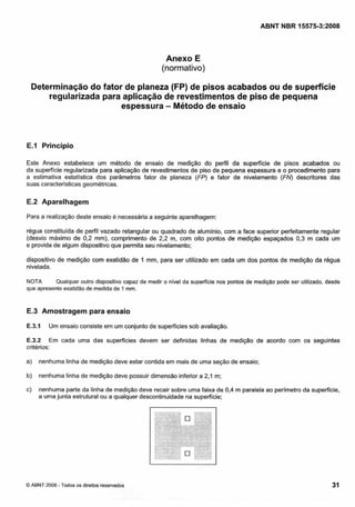 Cópia não autorizada

ABNT NBR 15575-3:2008

Anexo E
(normativo)
Determinação do fator de planeza (FP) de pisos acabados ou de superfície
regularizada para aplicação de revestimentos de piso de pequena
espessura - Método de ensaio

E.1 Princípio
Este Anexo estabelece um método de ensaio de medição do perfil da superfície de pisos acabados ou
da superfície regularizada para aplicação de revestimentos de piso de pequena espessura e o procedimento para
a estimativa estatística dos parâmetros fator de planeza (FP) e fator de nivelamento (FN) descritores das
suas características geométricas.

E.2 Aparelhagem
Para a realização deste ensaio é necessária a seguinte aparelhagem:
régua constituída de perfil vazado retangular ou quadrado de alumínio, com a face superior perfeitamente regular
(desvio máximo de 0,2 mm), comprimento de 2,2 m, com oito pontos de medição espaçados 0,3 m cada um
e provida de algum dispositivo que permita seu nivelamento;
dispositivo de medição com exatidão de 1 mm, para ser utilizado em cada um dos pontos de medição da régua
nivelada.
NOTA
Qualquer outro dispositivo capaz de medir o nivel da superfície nos pontos de medição pode ser utilizado, desde
que apresente exatidão de medida de Irnm.

E.3 Amostragem para ensaio
E.3.1

Um ensaio consiste em um conjunto de superfícies sob avaliação.

E.3.2 Em cada uma das superíícies devem ser definidas linhas de medição de acordo com os seguintes
critérios:
a)

nenhuma linha de medição deve estar contida em mais de uma seção de ensaio;

b)

nenhuma linha de medição deve possuir dimensão inferior a 2,l m;

c)

nenhuma parte da linha de medição deve recair sobre uma faixa de 0.4 m paralela ao perímetro da superficie,
a uma junta estrutural ou a qualquer descontinuidade na superficie;

O

C

-

O ABNT 2008 Todos os direitos reservados

31

 