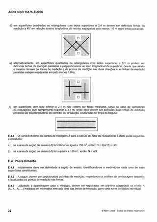 Cópia não autorizada

ABNT NBR 15575-3:2008

d) em superfícies quadradas ou retangulares com lados superiores a 2,4 m devem ser definidas linhas de
medição a 45" em relação ao eixo longitudinal do recinto, espaçadas pelo menos 1,O m entre linhas paralelas;

e) alternativamente, em superflcies quadradas ou retangulares com lados superiores a 3.1 m podem ser
definidas linhas de medição paralelas e perpendiculares ao eixo longitudinal da superfície, desde que exista
o mesmo numero de linhas de medição e de pontos de medição nas duas direções e as linhas de medição
paralelas estejam espaçadas em pelo menos 1,O rn;

f) em superfícies com lado inferior a 2,4 m não podem ser feitas medições, salvo no caso de corredores
ou circulações com comprimento superior a 3,l m; neste caso devem ser definidas duas linhas de medição
paralelas ao eixo longitudinal do corredor ou circulação, localizadas no terço da largura.

E.3.3 O número mínimo de pontos de medições zi para o cálculo do fator de nivelamento é dado pelas seguintes
expressões:
a)

se a área da seção de ensaio (A) for inferior ou igual a 150 m2, então: N = 2(All5) + 30

b) se a área da seção de ensaio (A) for superior a 150 m2,então: N = AI3

E.4 Procedimento
E.4.1 Inicialmente deve ser delimitada a seção de ensaio, identificando-se e medindo-se cada uma de suas
superfícies constituintes.

E.4.2 A seguir, devem ser posicionadas as linhas de medição, respeitando os critérios de amostragem descritos
e localizados os pontos de medição nas linhas.
E.4.3 Utilizando a aparelhagem para a medição, devem ser registrados em planilha apropriada os níveis hi
(ho,h,, h2,...) medidos em milímetros em cada uma das linhas de medição, como uma série de dados individual.

32

O ABNT 2008 - Todos os direitos reservados

 