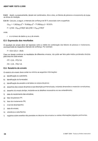Cópia não autorizada

ABNT NBR 15575-3:2008

E.4.9 Assim, sucessivamente, devem ser combinados, dois a dois, os fatores de planeza e nivelamento de todas
as linhas de medição.

E.4.10 Calcular, a seguir, o intervalo de confiança de 90 '/O associado com a superfície:
C/90% - 1 , 8 2 ( 1 o ~ + ~ r ),~ ( l o ~ ~ ~71,69(loglor) -+ 92,62%
=
~ 19 4
- r)~

F = ((100 - C/90yo~)11 até ((100 + C/900~o~)/1
OO)F
OO)F
onde:

r

é o número de dados qi ou 4 do ensaio.

E.5 Expressão dos resultados
O resultado do ensaio deve ser expresso como a média da combinação dos fatores de planeza e nivelamento,
acompanhada do respectivo intervalo de confiança. Por exemplo:

Caso se deseje combinar os resultados de diferentes ensaios, isto pode ser feito pela média ponderada dividida
pela área de cada ensaio:

E.6 Relatório de ensaio
O relatório do ensaio deve conter no mínimo as seguintes informações:

a)

identificação do solicitante;

b)

identificação do fornecedor;

c)

identificação da amostra e de todos os corpos-de-prova;

d)

desenhos dos corpos-de-prova e sua descrição pormenorizada, incluindo dimensões e materiais constituintes;

e)

desenho do ensaio de tipo, incluindo-se os detalhes necessários ao seu entendimento;

f)

data do recebimento das amostras;

g)

fator de planeza FP;

h)

fator de nivelamento FN;

i)

nível de desempenho;

j)

data do ensaio;

k)

referência a esta Norma;

I)

registros sobre eventos não previstos no decorrer dos ensaios ou outras informações julgadas pertinentes.

O ABNT 2008 - Todos os direitos reservados

 