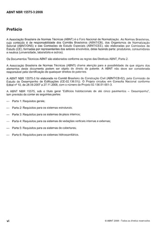 Cópia não autorizada

ABNT NBR 15575-3:2008

Prefácio
A Associação Brasileira de Normas Técnicas (ABNT) é o Foro Nacional de Normalização. As Normas Brasileiras,
cujo conteúdo é de responsabilidade dos Comitês Brasileiros (ABNTICB), dos Organismos de Normalização
Setorial (ABNTIONS) e das Comissões de Estudo Especiais (ABNTICEE), são elaboradas por Comissões de
Estudo (CE), formadas por representantes dos setores envolvidos, delas fazendo parte: produtores, consumidores
e neutros (universidade, laboratório e outros).
Os Documentos Técnicos ABNT são elaborados conforme as regras das Diretivas ABNT, Parte 2.
A Associação Brasileira de Normas Técnicas (ABNT) chama atenção para a possibilidade de que alguns dos
elementos deste documento podem ser objeto de direito de patente. A ABNT não deve ser considerada
responsável pela identificação de quaisquer direitos de patentes.
A ABNT NBR 15575-3 foi elaborada no Comitê Brasileiro de Construção Civil (ABNTICB-02), pela Comissão de
Estudo de Desempenho de Edificações (CE-02.136.01)). O Projeto circulou em Consulta Nacional conforme
Edital n V 0 , de 28.09.2007 a 27.1 1.2008, com o numero de Projeto 02.136.01-001-3.
A ABNT NBR 15575, sob o título geral "Edifícios habitacionais de até cinco pavimentos - Desempenho",
tem previsão de conter as seguintes partes:
- Parte 1: Requisitos gerais;
- Parte 2: Requisitos para os sistemas estruturais;
- Parte 3: Requisitos para os sistemas de pisos internos;
-

Parte 4: Requisitos para os sistemas de vedações verticais internas e externas;

- Parte

5: Requisitos para os sistemas de coberturas;

- Parte 6: Requisitos para os sistemas hidrossanitários.

O ABNT 2008 - Todos os direitos reservados

 