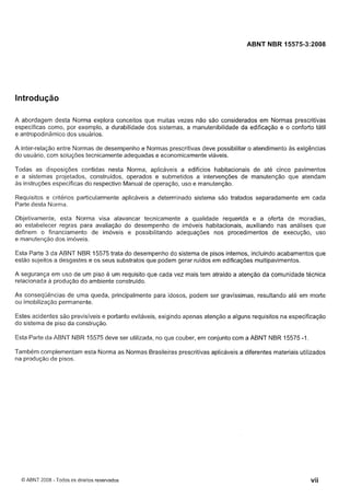 Cópia não autorizada

ABNT NBR 15575-3:2008

Introdução
A abordagem desta Norma explora conceitos que muitas vezes não são considerados em Normas prescritivas
específicas como, por exemplo, a durabilidade dos sistemas, a manutenibilidade da edificação e o conforto tátil
e antropodinâmico dos usuários.
A inter-relação entre Normas de desempenho e Normas prescritivas deve possibilitar o atendimento as exigências
do usuário, com soluções tecnicamente adequadas e economicamente viáveis.
Todas as disposições contidas nesta Norma, aplicáveis a edifícios habitacionais de ate cinco pavimentos
e a sistemas projetados, construídos, operados e submetidos a intervenções de manutenção que atendam
as instruções específicas do respectivo Manual de operação, uso e manutenção.
Requisitos e critérios particularmente aplicáveis a determinado sistema são tratados separadamente em cada
Parte desta Norma.
Objetivamente, esta Norma visa alavancar tecnicamente a qualidade requerida e a oferta de moradias,
ao estabelecer regras para avaliação do desempenho de imoveis habitacionais, auxiliando nas análises que
definem o financiamento de imóveis e possibilitando adequações nos procedimentos de execução, uso
e manutenção dos imóveis.
Esta Parte 3 da ABNT NBR 15575 trata do desempenho do sistema de pisos internos, incluindo acabamentos que
estão sujeitos a desgastes e os seus substratos que podem gerar ruídos em edificações multipavimentos.
A segurança em uso de um piso é um requisito que cada vez mais tem atraído a atenção da comunidade técnica
relacionada a produção do ambiente construído.
As conseqüências de uma queda, principalmente para idosos, podem ser gravíssimas, resultando até em morte
ou imobilização permanente.
Estes acidentes sáo previsíveis e portanto evitáveis, exigindo apenas atenção a alguns requisitos na especificação
do sistema de piso da construção.
Esta Parte da ABNT NBR 15575 deve ser utilizada, no que couber, em conjunto com a ABNT NBR 15575 -1.
Também complementam esta Norma as Normas Brasileiras prescritivas aplicáveis a diferentes materiais utilizados
na produção de pisos.

O ABNT 2008 - Todos os direitos reservados

 