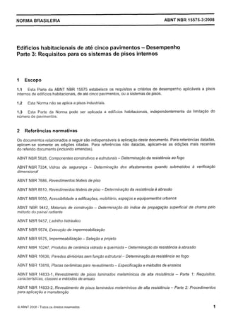 Cópia não autorizada

NORMA BRASILEIRA

ABNT NBR 15575-3:2008

Edifícios habitacionais de até cinco pavimentos - Desempenho
Parte 3: Requisitos para os sistemas de pisos internos

1

Escopo

1.1 Esta Parte da ABNT NBR 15575 estabelece os requisitos e critérios de desempenho aplicáveis a pisos
internos de edifícios habitacionais, de até cinco pavimentos, ou a sistemas de pisos.
1.2

Esta Norma não se aplica a pisos industriais.

1.3 Esta Parte da Norma pode ser aplicada a edifícios Ilabitacionais, independentemente da limitação do
número de pavimentos.

2

Referências normativas

0 s documentos relacionados a seguir são indispensáveis a aplicação deste documento. Para referências datadas,
aplicam-se somente as edições citadas. Para referências não datadas, aplicam-se as edições mais recentes
do referido documento (incluindo emendas).
ABNT NBR 5628, Componentes construfivos e estruturais - Determinação da resistência ao fogo
ABNT NBR 7334, Vidros de segurança - Determinação dos afastamentos quando submetidos a verificação
dimensional
ABNT NBR 7686, Revestimentos têxteis de piso
ABNT NBR 8810, Revestimentos fêxteis de piso - Determinação da resistência a abrasão
ABNT NBR 9050, Acessibilidade a edificações, mobiliário, espaços e equipamentos urbanos
ABNT NBR 9442, Materiais de construção - Determinação do índice de propagação superficial de chama pelo
método do painel radiante
ABNT NBR 9457, Ladrilho hidráulico
ABNT NBR 9574, Execução de impermeabilização
ABNT NBR 9575, Impermeabilização - Seleção e projeto
ABNT NBR 10247, Produtos de cerâmica vidrada e queimada - Determinação da resistência a abrasão
ABNT NBR 10636, Paredes divisórias sem função estrutural - Determinação da resistência ao fogo
ABNT NBR 13818, Placas cerâmicas para revestimento - Especificaçáo e métodos de ensaios
ABNT NBR 14833-1, Revestimento de pisos laminados melamínicos de alta resistência - Parte 7: Requisitos,
características, classes e métodos de ensaio
ABNT NBR 14833-2, Revestimento de pisos laminados melaminicos de alta resistência - Parte 2: Procedimentos
para aplicação e manutenção

O ABNT 2008 - Todos as direitos reservados

1

 
