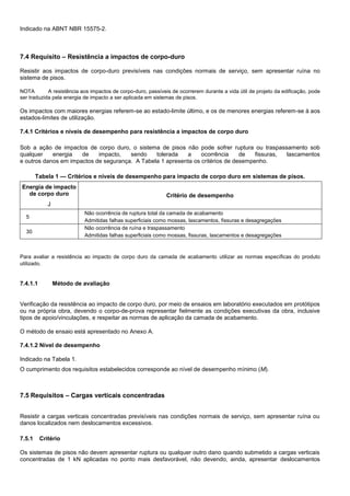 Indicado na ABNT NBR 15575-2.
7.4 Requisito – Resistência a impactos de corpo-duro
Resistir aos impactos de corpo-duro previsíveis nas condições normais de serviço, sem apresentar ruína no
sistema de pisos.
NOTA A resistência aos impactos de corpo-duro, passíveis de ocorrerem durante a vida útil de projeto da edificação, pode
ser traduzida pela energia de impacto a ser aplicada em sistemas de pisos.
Os impactos com maiores energias referem-se ao estado-limite último, e os de menores energias referem-se à aos
estados-limites de utilização.
7.4.1 Critérios e níveis de desempenho para resistência a impactos de corpo duro
Sob a ação de impactos de corpo duro, o sistema de pisos não pode sofrer ruptura ou traspassamento sob
qualquer energia de impacto, sendo tolerada a ocorrência de fissuras, lascamentos
e outros danos em impactos de segurança. A Tabela 1 apresenta os critérios de desempenho.
Tabela 1 — Critérios e níveis de desempenho para impacto de corpo duro em sistemas de pisos.
Energia de impacto
de corpo duro
J
Critério de desempenho
5
Não ocorrência de ruptura total da camada de acabamento
Admitidas falhas superficiais como mossas, lascamentos, fissuras e desagregações
30
Não ocorrência de ruína e traspassamento
Admitidas falhas superficiais como mossas, fissuras, lascamentos e desagregações
Para avaliar a resistência ao impacto de corpo duro da camada de acabamento utilizar as normas específicas do produto
utilizado.
7.4.1.1 Método de avaliação
Verificação da resistência ao impacto de corpo duro, por meio de ensaios em laboratório executados em protótipos
ou na própria obra, devendo o corpo-de-prova representar fielmente as condições executivas da obra, inclusive
tipos de apoio/vinculações, e respeitar as normas de aplicação da camada de acabamento.
O método de ensaio está apresentado no Anexo A.
7.4.1.2 Nível de desempenho
Indicado na Tabela 1.
O cumprimento dos requisitos estabelecidos corresponde ao nível de desempenho mínimo (M).
7.5 Requisitos – Cargas verticais concentradas
Resistir a cargas verticais concentradas previsíveis nas condições normais de serviço, sem apresentar ruína ou
danos localizados nem deslocamentos excessivos.
7.5.1 Critério
Os sistemas de pisos não devem apresentar ruptura ou qualquer outro dano quando submetido a cargas verticais
concentradas de 1 kN aplicadas no ponto mais desfavorável, não devendo, ainda, apresentar deslocamentos
 