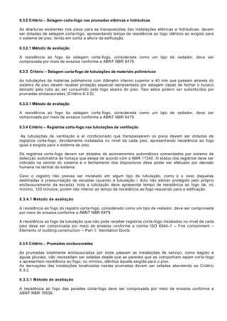 8.3.2 Critério – Selagem corta-fogo nas prumadas elétricas e hidráulicas
As aberturas existentes nos pisos para as transposições das instalações elétricas e hidráulicas, devem
ser dotadas de selagem corta-fogo, apresentando tempo de resistência ao fogo idêntico ao exigido para
o sistema de piso, tendo em conta a altura da edificação.
8.3.2.1 Método de avaliação
A resistência ao fogo da selagem corta-fogo, considerada como um tipo de vedador, deve ser
comprovada por meio de ensaios conforme a ABNT NBR 6479.
8.3.3 Critério – Selagem corta-fogo de tubulações de materiais poliméricos
As tubulações de materias poliméricos com diâmetro interno superior a 40 mm que passam através do
sistema de piso devem receber proteção especial representada por selagem capaz de fechar o buraco
deixado pelo tubo ao ser consumido pelo fogo abaixo do piso. Tais selos podem ser substituídos por
prumadas enclausuradas (Critério 8.3.5).
8.3.3.1 Método de avaliação
A resistência ao fogo da selagem corta-fogo, considerada como um tipo de vedador, deve ser
comprovada por meio de ensaios conforme a ABNT NBR 6479.
8.3.4 Critério – Registros corta-fogo nas tubulações de ventilação
As tubulações de ventilação e ar condicionado que transpassarem os pisos devem ser dotadas de
registros corta-fogo, devidamente instalados no nível de cada piso, apresentando resistência ao fogo
igual à exigida para o sistema de piso.
Os registros corta-fogo devem ser dotados de acionamentos automáticos comandados por sistema de
detecção automática de fumaça que esteja de acordo com a NBR 17240. O status dos registros deve ser
indicado na central do sistema e o fechamento dos dispositivos deve poder ser efetuado por decisão
humana na central do sistema.
Caso o registro não posssa ser instalado em algum tipo de tubulação, como é o caso daquelas
destinadas à pressurização de escadas (quando a tubulação / duto não estiver protegido pelo próprio
enclausuramento da escada), toda a tubulação deve apresentar tempo de resistência ao fogo de, no
mínimo, 120 minutos, porém não inferior ao tempo de resistência ao fogo requerido para a edificação.
8.3.4.1 Método de avaliação
A resistência ao fogo do registro corta-fogo, considerado como um tipo de vedador, deve ser comprovada
por meio de ensaios conforme a ABNT NBR 6479.
A resistência ao fogo da tubulação que não pode receber registros corta-fogo instalados no nível de cada
piso deve ser comprovada por meio de ensaios conforme a norma ISO 6944-1 – Fire containment –
Elements of building construction – Part 1: Ventilation Ducts.
8.3.5 Critério – Prumadas enclausuradas
As prumadas totalmente enclausuradas por onde passam as instalações de serviço, como esgoto e
águas pluviais, não necessitam ser seladas desde que as paredes que as componham sejam corta -fogo
e apresentem resistência ao fogo, no mínimo, idêntica àquela exigida para o piso.
As derivações das instalações localizadas nestas prumadas devem ser seladas atendendo ao Critério
8.3.2.
8.3.5.1 Método de avaliação
A resistência ao fogo das paredes corta-fogo deve ser comprovada por meio de ensaios conforme a
ABNT NBR 10636.
 