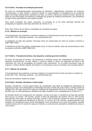 8.3.6 Critério - Prumadas de ventilação permanente
Os dutos de ventilação/exaustão permanentes de banheiros, integralmente compostos por materiais
incombustíveis, ou seja, Classe I, conforme Tabela 2 e cujas paredes ou tubulações que as constituam
sejam corta-fogo, apresentando resistência ao fogo, no mínimo, idêntica ao sistema de piso, deverão ter
todas as suas derivações nos banheiros protegidas por grades de material intumescente, cuja resistência
ao fogo mínima seja idêntica à do sistema de piso.
Caso estas condições não sejam cumpridas, as tomadas de ar em cada derivação deverão ser
protegidas por registros corta-fogo atendendo ao Critério 8.3.4.
Nota: Este critério não se aplica a tubulações de ventilação de esgoto.
8.3.6.1 Método de avaliação
O enquadramento dos materiais na primeira categoria I (incombustíveis) é feita com base no método de
ensaio ISO 1182 - Buildings materials - non-combustibility test .
A resistência ao fogo das paredes corta-fogo deve ser comprovada por meio de ensaios conforme a
ABNT NBR 10636.
A resistência ao fogo das grades, consideradas como um tipo de vedador, deve ser comprovada por meio
de ensaios conforme a ABNT NBR 6479.
8.3.7 Critério – Prumadas de lareiras, churrasqueiras, varandas gourmet e similares
Os dutos de exaustão de lareiras, churrasqueiras e similares devem ser integralmente compostos por
materiais incombustíveis, ou seja, Classe I, conforme Tabela 2, devem ser dispostos de forma a não
implicarem em risco de propagação de incêndio entre pavimentos, ou no próprio pavimento onde se
originam, e devem atender apenas uma lareira ou churrasqueira e/ou as conexões com prumada coletiva.
8.3.7.1 Método de avaliação
O enquadramento dos materiais na primeira categoria I (incombustíveis) é feita com base no método de
ensaio ISO 1182 - Buildings materials - non-combustibility test .
Deve ser procedida a análise de projeto.
8.3.8 Critério - Escadas, elevadores e monta-cargas
Escadas, elevadores e monta-cargas devem ser considerados, para efeito de avaliação de desempenho de
segurança ao fogo, como interrupções na continuidade dos pisos, através das quais o fogo e a fumaça podem se
propagar. Por tal razão devem ser objeto de avaliação de desempenho de forma a verificar se o sistema
de piso como um todo apresenta a resistência ao fogo compatível com o estabelecido no Critério 8.3.1.
As escadas devem ser enclausuras com paredes e portas corta-fogo. A resistência ao fogo das paredes
deve ser de, no mínimo, 120 minutos, quando a altura da edificação não superar 120 m e 180 minutos
para edifícios mais altos. As portas corta-fogo, quando o hall de acesso à escada for isento de carga de
incêndio, devem apresentar resistência ao fogo de, no mínimo, 60 e 90 minutos, respectivamente, para
escadas com antecâmara (duas portas empregadas) e sem antecâmara (uma porta empregada). Quando
o hall de acesso não for isento de carga de incêndio, as portas devem apresentar resistência ao fogo de
120 minutos.
 