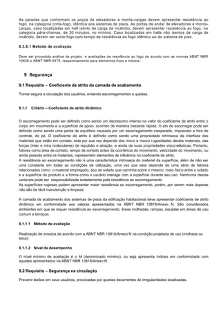 As paredes que conformam os poços de elevadores e monta-cargas devem apresentar resistência ao
fogo, na categoria corta-fogo, idêntica aos sistemas de pisos. As portas de andar de elevadores e monta-
cargas, caso localizadas em hall isento de carga de incêndio, devem apresentar resistência ao fogo, na
categoria pára-chamas, de 30 minutos, no mínimo. Caso localizadas em halls não isentos de carga de
incêndio, devem ser corta-fogo com tempo de resistência ao fogo idêntico ao do sistema de piso.
8.3.8.1 Método de avaliação
Deve ser procedida análise de projeto e avaliações de resistência ao fogo de acordo com as normas ABNT NBR
10636 e ABNT NBR 6479, respectivamente para elementos fixos e móveis.
9 Segurança
9.1 Requisito – Coeficiente de atrito da camada de acabamento
Tornar segura a circulação dos usuários, evitando escorregamentos e quedas.
9.1.1 Critério – Coeficiente de atrito dinâmico
O escorregamento pode ser definido como sendo um decréscimo intenso no valor do coeficiente de atrito entre o
corpo em movimento e a superfície de apoio, ocorrido de maneira bastante rápida. O ato de escorregar pode ser
definido como sendo uma perda de equilíbrio causada por um escorregamento inesperado, imprevisto e fora de
controle, do pé. O coeficiente de atrito é definido como sendo uma propriedade intrínseca da interface dos
materiais que estão em contato; esta por sua vez depende das micro e macro rugosidades destes materiais, das
forças (inter e intra moleculares) de repulsão e atração, e ainda de suas propriedades visco-elásticas. Portanto,
fatores como área de contato, tempo de contato antes da ocorrência do movimento, velocidade do movimento, ou
ainda pressão entre os materiais, representam elementos de influência no coeficiente de atrito.
A resistência ao escorregamento não é uma característica intrínseca do material da superfície, além de não ser
uma constante em todas as condições de utilização, uma vez que esta depende de uma série de fatores
relacionados como: o material empregado, tipo de solado que caminha sobre o mesmo, meio físico entre o solado
e a superfície do produto e a forma como o usuário interage com a superfície durante seu uso. Nenhuma destas
variáveis pode ser responsabilizada isoladamente pela resistência ao escorregamento.
As superfícies rugosas podem apresentar maior resistência ao escorregamento, porém, por serem mais ásperas
não são de fácil manutenção e limpeza.
A camada de acabamento dos sistemas de pisos da edificação habitacional deve apresentar coeficiente de atrito
dinâmico em conformidade aos valores apresentados na ABNT NBR 13818/Anexo N. São considerados
ambientes em que se requer resistência ao escorregamento: áreas molhadas, rampas, escadas em áreas de uso
comum e terraços.
9.1.1.1 Método de avaliação
Realização de ensaios de acordo com a ABNT NBR 13818/Anexo N na condição projetada de uso (molhada ou
seca).
9.1.1.2 Nível de desempenho
O nível mínimo de aceitação é o M (denominado mínimo), ou seja apresenta índices em conformidade com
aqueles apresentados na ABNT NBR 13818/Anexo N.
9.2 Requisito – Segurança na circulação
Prevenir lesões em seus usuários, provocadas por quedas decorrentes de irregularidades localizadas.
 