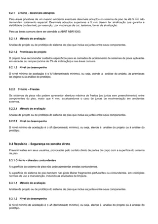 9.2.1 Critério – Desníveis abruptos
Para áreas privativas de um mesmo ambiente eventuais desníveis abruptos no sistema de piso de até 5 mm não
demandam tratamento especial. Desníveis abruptos superiores a 5 mm devem ter sinalização que garanta a
visibilidade do desnível, por exemplo, por mudanças de cor, testeiras, faixas de sinalização.
Para as áreas comuns deve ser atendida a ABNT NBR 9050.
9.2.1.1 Método de avaliação
Análise de projeto ou de protótipo do sistema de piso que inclua as juntas entre seus componentes.
9.2.1.2 Premissas de projeto
O projeto deve recomendar cuidados específicos para as camadas de acabamento de sistemas de pisos aplicadas
em escadas ou rampas (acima de 5% de inclinação) e nas áreas comuns.
9.2.1.3 Nível de desempenho
O nível mínimo de aceitação é o M (denominado mínimo), ou seja, atende à análise do projeto, às premissas
de projeto ou à análise do protótipo.
9.2.2 Critério – Frestas
Os sistemas de pisos não podem apresentar abertura máxima de frestas (ou juntas sem preenchimento), entre
componentes do piso, maior que 4 mm, excetuando-se o caso de juntas de movimentação em ambientes
externos.
9.2.2.1 Método de avaliação
Análise de projeto ou de protótipo do sistema de piso que inclua as juntas entre seus componentes.
9.2.2.2 Nível de desempenho
O nível mínimo de aceitação é o M (denominado mínimo), ou seja, atende à análise do projeto ou à análise do
protótipo.
9.3 Requisito – Segurança no contato direto
Prevenir lesões em seus usuários, provocadas pelo contato direto de partes do corpo com a superfície do sistema
de piso.
9.3.1 Critério – Arestas contundentes
A superfície do sistema de piso não pode apresentar arestas contundentes.
A superfície do sistema de piso também não pode liberar fragmentos perfurantes ou contundentes, em condições
normais de uso e manutenção, incluindo as atividades de limpeza.
9.3.1.1 Método de avaliação
Análise de projeto ou de protótipo do sistema de piso que inclua as juntas entre seus componentes.
9.3.1.2 Nível de desempenho
O nível mínimo de aceitação é o M (denominado mínimo), ou seja, atende à análise do projeto ou à análise do
protótipo.
 