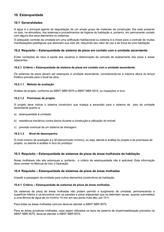 10 Estanqueidade
10.1 Generalidades
A água é o principal agente de degradação de um amplo grupo de materiais de construção. Ela está presente
no solo, na atmosfera, nos sistemas e procedimentos de higiene da habitação e, portanto, em permanente contato
com alguns dos seus elementos ou sistemas.
O adequado controle da umidade em uma edificação habitacional ou sistema é a chave para o controle de muitas
manifestações patológicas que abreviam sua vida útil, reduzindo seu valor de uso e de troca de uma habitação.
10.2 Requisito – Estanqueidade de sistema de pisos em contato com a umidade ascendente
Evitar condições de risco à saúde dos usuários e deterioração da camada de acabamento dos pisos e áreas
adjacentes.
10.2.1 Critério – Estanqueidade de sistema de pisos em contato com a umidade ascendente.
Os sistemas de pisos devem ser estanques à umidade ascendente, considerando-se a máxima altura do lençol
freático prevista para o local da obra.
10.2.1.1 Método de avaliação
Análise de projeto, conforme as ABNT NBR 9575 e ABNT NBR 9574, ou inspeções in loco.
10.2.1.2 Premissas de projeto
O projeto deve indicar o sistema construtivo que impeça a ascensão para o sistema de piso da umidade
ascendente quanto a:
a) estanqueidade à umidade;
b) resistência mecânica contra danos durante a construção e utilização do imóvel;
c) previsão eventual de um sistema de drenagem.
10.2.1.3 Nível de desempenho
O nível mínimo de aceitação é o M (denominado mínimo), ou seja, atende à análise do projeto e às premissas de
projeto, ou atende à análise in loco do protótipo.
10.3 Requisito – Estanqueidade de sistemas de pisos de áreas molháveis da habitação
Áreas molháveis não são estanques e, portanto, o critério de estanqueidade não é aplicável. Esta informação
deve constar no Manual de Uso e Operação.
10.4 Requisito – Estanqueidade de sistemas de pisos de áreas molhadas
Impedir a passagem da umidade para outros elementos construtivos da habitação.
10.4.1 Critério – Estanqueidade de sistemas de pisos de áreas molhadas
Os sistemas de pisos de áreas molhadas não podem permitir o surgimento de umidade, permanecendo a
superfície inferior e os encontros com as paredes e pisos adjacentes que os delimitam secas, quando submetidos
a uma lâmina de água de no mínimo 10 mm em seu ponto mais alto, por 72 h.
Para todas as áreas molhadas comuns deve-se atender a ABNT NBR 9575.
Para as áreas privativas molhadas, caso sejam utilizados os tipos de sistema de impermeabilização previstos na
ABNT NBR 9575, deve-se atender a ABNT NBR 9574.
 