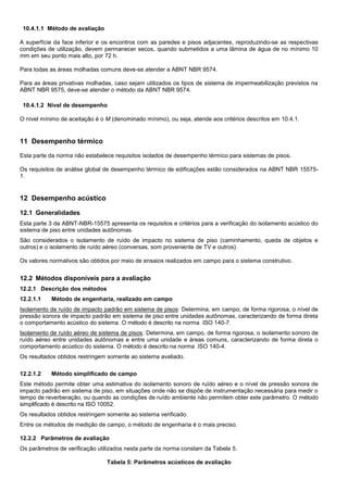 10.4.1.1 Método de avaliação
A superfície da face inferior e os encontros com as paredes e pisos adjacentes, reproduzindo-se as respectivas
condições de utilização, devem permanecer secos, quando submetidos a uma lâmina de água de no mínimo 10
mm em seu ponto mais alto, por 72 h.
Para todas as áreas molhadas comuns deve-se atender a ABNT NBR 9574.
Para as áreas privativas molhadas, caso sejam utilizados os tipos de sistema de impermeabilização previstos na
ABNT NBR 9575, deve-se atender o método da ABNT NBR 9574.
10.4.1.2 Nível de desempenho
O nível mínimo de aceitação é o M (denominado mínimo), ou seja, atende aos critérios descritos em 10.4.1.
11 Desempenho térmico
Esta parte da norma não estabelece requisitos isolados de desempenho térmico para sistemas de pisos.
Os requisitos de análise global de desempenho térmico de edificações estão considerados na ABNT NBR 15575-
1.
12 Desempenho acústico
12.1 Generalidades
Esta parte 3 da ABNT-NBR-15575 apresenta os requisitos e critérios para a verificação do isolamento acústico do
sistema de piso entre unidades autônomas.
São considerados o isolamento de ruído de impacto no sistema de piso (caminhamento, queda de objetos e
outros) e o isolamento de ruído aéreo (conversas, som proveniente de TV e outros).
Os valores normativos são obtidos por meio de ensaios realizados em campo para o sistema construtivo.
12.2 Métodos disponíveis para a avaliação
12.2.1 Descrição dos métodos
12.2.1.1 Método de engenharia, realizado em campo
Isolamento de ruído de impacto padrão em sistema de pisos: Determina, em campo, de forma rigorosa, o nível de
pressão sonora de impacto padrão em sistema de piso entre unidades autônomas, caracterizando de forma direta
o comportamento acústico do sistema. O método é descrito na norma ISO 140-7.
Isolamento de ruído aéreo de sistema de pisos: Determina, em campo, de forma rigorosa, o isolamento sonoro de
ruído aéreo entre unidades autônomas e entre uma unidade e áreas comuns, caracterizando de forma direta o
comportamento acústico do sistema. O método é descrito na norma ISO 140-4.
Os resultados obtidos restringem somente ao sistema avaliado.
12.2.1.2 Método simplificado de campo
Este método permite obter uma estimativa do isolamento sonoro de ruído aéreo e o nível de pressão sonora de
impacto padrão em sistema de piso, em situações onde não se dispõe de instrumentação necessária para medir o
tempo de reverberação, ou quando as condições de ruído ambiente não permitem obter este parâmetro. O método
simplificado é descrito na ISO 10052.
Os resultados obtidos restringem somente ao sistema verificado.
Entre os métodos de medição de campo, o método de engenharia é o mais preciso.
12.2.2 Parâmetros de avaliação
Os parâmetros de verificação utilizados nesta parte da norma constam da Tabela 5.
Tabela 5: Parâmetros acústicos de avaliação
 