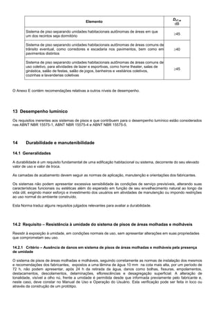 Elemento
DnT,w
dB
Sistema de piso separando unidades habitacionais autônomas de áreas em que
um dos recintos seja dormitório
45
Sistema de piso separando unidades habitacionais autônomas de áreas comuns de
trânsito eventual, como corredores e escadaria nos pavimentos, bem como em
pavimentos distintos
40
Sistema de piso separando unidades habitacionais autônomas de áreas comuns de
uso coletivo, para atividades de lazer e esportivas, como home theater, salas de
ginástica, salão de festas, salão de jogos, banheiros e vestiários coletivos,
cozinhas e lavanderias coletivas
45
O Anexo E contém recomendações relativas a outros níveis de desempenho.
13 Desempenho lumínico
Os requisitos inerentes aos sistemas de pisos e que contribuem para o desempenho lumínico estão considerados
nas ABNT NBR 15575-1, ABNT NBR 15575-4 e ABNT NBR 15575-5.
14 Durabilidade e manutenibilidade
14.1 Generalidades
A durabilidade é um requisito fundamental de uma edificação habitacional ou sistema, decorrente do seu elevado
valor de uso e valor de troca.
As camadas de acabamento devem seguir as normas de aplicação, manutenção e orientações dos fabricantes.
Os sistemas não podem apresentar excessiva sensibilidade às condições de serviço previsíveis, alterando suas
características funcionais ou estéticas além do esperado em função de seu envelhecimento natural ao longo da
vida útil, exigindo maior esforço e investimento dos usuários em atividades de manutenção ou impondo restrições
ao uso normal do ambiente construído.
Esta Norma traduz alguns requisitos julgados relevantes para avaliar a durabilidade.
14.2 Requisito – Resistência à umidade do sistema de pisos de áreas molhadas e molháveis
Resistir à exposição à umidade, em condições normais de uso, sem apresentar alterações em suas propriedades
que comprometam seu uso.
14.2.1 Critério – Ausência de danos em sistema de pisos de áreas molhadas e molháveis pela presença
de umidade
O sistema de pisos de áreas molhadas e molháveis, seguindo corretamente as normas de instalação dos mesmos
e recomendações dos fabricantes, expostos a uma lâmina de água 10 mm na cota mais alta, por um período de
72 h, não podem apresentar, após 24 h da retirada da água, danos como bolhas, fissuras, empolamentos,
destacamentos, descolamentos, delaminações, eflorescências e desagregação superficial. A alteração de
tonalidade, visível a olho nú, frente a umidade é permitida desde que informada previamente pelo fabricante e,
neste caso, deve constar no Manual de Uso e Operação do Usuário. Esta verificação pode ser feita in loco ou
através da construção de um protótipo.
 