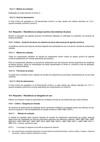 14.2.1.1 Método de avaliação
Realização do ensaio descrito no Anexo C.
14.2.1.2 Nível de desempenho
O nível mínimo de aceitação é o M (denominado mínimo), ou seja, atende aos critérios descritos em 13.2.1,
quando ensaiado conforme o Anexo C.
14.3 Requisito – Resistência ao ataque químico dos sistemas de pisos
Resistir à exposição aos agentes químicos normalmente utilizados na edificação ou presentes nos produtos de
limpeza doméstica.
14.3.1 Critério – Ausência de danos em sistemas de pisos pela presença de agentes químicos.
A resistência química dos sistemas de pisos depende das solicitações de uso e do tipo de camada de acabamento
utilizada.
14.3.1.1 Método de avaliação
Todos os componentes utilizados na camada de acabamento devem resistir ao ataque químico de agentes
conforme estabelecido em normas específicas dos produtos.
Para os componentes utilizados na camada de acabamento que não possuem normas específicas de resistência
ao ataque químico, utilizar as metodologias de ensaio apresentadas no Anexo D, conforme a área de aplicação:
seca ou molhada/molhável.
14.3.1.2 Premissas de projeto
O projeto deve considerar para a seleção da camada de acabamento as principais características de uso de cada
ambiente.
14.3.1.3 Nível de desempenho
O nível mínimo de aceitação é o M (denominado mínimo), ou seja, atende aos critérios descritos em 13.3.1.1,
quando ensaiado conforme as normas específicas dos componentes ou o Anexo D.
14.4 Requisito – Resistência ao desgaste em uso
Resistir aos esforços mecânicos associados às condições normais de uso específicas para cada ambiente.
14.4.1 Critério – Desgaste por abrasão
As camadas de acabamento da habitação devem apresentar resistência ao desgaste devido aos esforços de uso,
de forma a garantir a vida útil estabelecida em projeto conforme a ABNT NBR 15575-1.
14.4.1.1 Método de avaliação
O método de avaliação deste requisito depende da camada de acabamento especificada em projeto, devendo
desta forma ser respeitadas as Normas prescritivas aplicáveis aos diferentes materiais: ABNT NBR 7686, ABNT
NBR 8810, ABNT NBR 9457, ABNT NBR 13818, ABNT NBR 14833-1, ABNT NBR 14851-1, ABNT NBR 14917-1,
NBR 7374, e outras, conforme o caso.
NOTA 1 A simulação do desgaste da camada de acabamento depende:
a) das características superficiais específicas de cada material (revestimentos têxteis, vinílicos, linóleos, madeiras, cerâmicas,
cimentícios, pétreos, ladrilhos hidráulicos e outros);
 