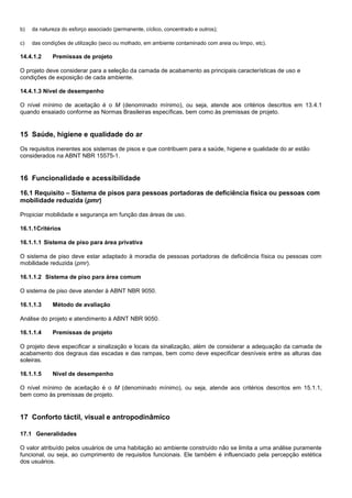 b) da natureza do esforço associado (permanente, cíclico, concentrado e outros);
c) das condições de utilização (seco ou molhado, em ambiente contaminado com areia ou limpo, etc).
14.4.1.2 Premissas de projeto
O projeto deve considerar para a seleção da camada de acabamento as principais características de uso e
condições de exposição de cada ambiente.
14.4.1.3 Nível de desempenho
O nível mínimo de aceitação é o M (denominado mínimo), ou seja, atende aos critérios descritos em 13.4.1
quando ensaiado conforme as Normas Brasileiras específicas, bem como às premissas de projeto.
15 Saúde, higiene e qualidade do ar
Os requisitos inerentes aos sistemas de pisos e que contribuem para a saúde, higiene e qualidade do ar estão
considerados na ABNT NBR 15575-1.
16 Funcionalidade e acessibilidade
16.1 Requisito – Sistema de pisos para pessoas portadoras de deficiência física ou pessoas com
mobilidade reduzida (pmr)
Propiciar mobilidade e segurança em função das áreas de uso.
16.1.1Critérios
16.1.1.1 Sistema de piso para área privativa
O sistema de piso deve estar adaptado à moradia de pessoas portadoras de deficiência física ou pessoas com
mobilidade reduzida (pmr).
16.1.1.2 Sistema de piso para área comum
O sistema de piso deve atender à ABNT NBR 9050.
16.1.1.3 Método de avaliação
Análise do projeto e atendimento à ABNT NBR 9050.
16.1.1.4 Premissas de projeto
O projeto deve especificar a sinalização e locais da sinalização, além de considerar a adequação da camada de
acabamento dos degraus das escadas e das rampas, bem como deve especificar desníveis entre as alturas das
soleiras.
16.1.1.5 Nível de desempenho
O nível mínimo de aceitação é o M (denominado mínimo), ou seja, atende aos critérios descritos em 15.1.1,
bem como às premissas de projeto.
17 Conforto táctil, visual e antropodinâmico
17.1 Generalidades
O valor atribuído pelos usuários de uma habitação ao ambiente construído não se limita a uma análise puramente
funcional, ou seja, ao cumprimento de requisitos funcionais. Ele também é influenciado pela percepção estética
dos usuários.
 