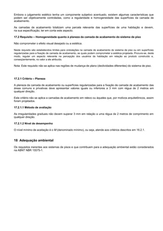 Embora o julgamento estético tenha um componente subjetivo acentuado, existem algumas características que
podem ser objetivamente controladas, como a regularidade e homogeneidade das superfícies da camada de
acabamento.
As camadas de acabamento totalizam uma parcela relevante das superfícies de uma habitação e devem,
na sua especificação, ter em conta este aspecto.
17.2 Requisito – Homogeneidade quanto à planeza da camada de acabamento do sistema de piso
Não comprometer o efeito visual desejado ou a estética.
Neste requisito são estabelecidos limites para ondulações na camada de acabamento do sistema de piso ou em superfícies
regularizadas para a fixação de camada de acabamento, as quais podem comprometer a estética projetada. Procura-se, deste
modo, regular um aspecto relevante na percepção dos usuários da habitação em relação ao produto construído e,
conseqüentemente, no valor a ele atribuído.
Nota: Este requisito não se aplica nas regiões de mudança de plano (declividades diferentes) do sistema de piso.
17.2.1 Critério – Planeza
A planeza da camada de acabamento ou superfícies regularizadas para a fixação de camada de acabamento das
áreas comuns e privativas deve apresentar valores iguais ou inferiores a 3 mm com régua de 2 metros em
qualquer direção.
Este critério não se aplica a camadas de acabamento em relevo ou àqueles que, por motivos arquitetônicos, assim
foram projetados.
17.2.1.1 Método de avaliação
As irregularidades graduais não devem superar 3 mm em relação a uma régua de 2 metros de comprimento em
qualquer direção.
17.2.1.2 Nível de desempenho
O nível mínimo de aceitação é o M (denominado mínimo), ou seja, atende aos critérios descritos em 16.2.1.
18 Adequação ambiental
Os requisitos inerentes aos sistemas de pisos e que contribuem para a adequação ambiental estão considerados
na ABNT NBR 15575-1.
 