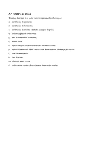 A.7 Relatório de ensaio
O relatório do ensaio deve conter no mínimo as seguintes informações:
c) identificação do solicitante;
d) identificação do fornecedor;
e) identificação da amostra e de todos os corpos-de-prova;
f) caracterização dos constituintes;
g) data do recebimento da amostra;
h) análise visual;
i) registro fotográfico dos equipamentos e resultados obtidos;
j) registro dos eventuais danos como ruptura, destacamentos, desagregação, fissuras;
k) nível de desempenho;
l) data do ensaio;
m) referência a esta Norma;
n) registro sobre eventos não previstos no decorrer dos ensaios.
 