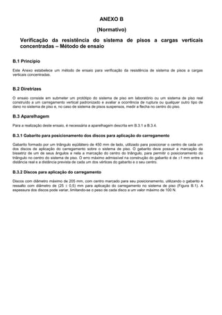 ANEXO B
(Normativo)
Verificação da resistência do sistema de pisos a cargas verticais
concentradas – Método de ensaio
B.1 Princípio
Este Anexo estabelece um método de ensaio para verificação da resistência de sistema de pisos a cargas
verticais concentradas.
B.2 Diretrizes
O ensaio consiste em submeter um protótipo do sistema de piso em laboratório ou um sistema de piso real
construído a um carregamento vertical padronizado e avaliar a ocorrência de ruptura ou qualquer outro tipo de
dano no sistema de piso e, no caso de sistema de pisos suspensos, medir a flecha no centro do piso.
B.3 Aparelhagem
Para a realização deste ensaio, é necessária a aparelhagem descrita em B.3.1 a B.3.4.
B.3.1 Gabarito para posicionamento dos discos para aplicação do carregamento
Gabarito formado por um triângulo eqüilátero de 450 mm de lado, utilizado para posicionar o centro de cada um
dos discos de aplicação do carregamento sobre o sistema de piso. O gabarito deve possuir a marcação da
bissetriz de um de seus ângulos e nela a marcação do centro do triângulo, para permitir o posicionamento do
triângulo no centro do sistema de piso. O erro máximo admissível na construção do gabarito é de 1 mm entre a
distância real e a distância prevista de cada um dos vértices do gabarito e o seu centro.
B.3.2 Discos para aplicação do carregamento
Discos com diâmetro máximo de 205 mm, com centro marcado para seu posicionamento, utilizando o gabarito e
ressalto com diâmetro de (25  0,5) mm para aplicação do carregamento no sistema de piso (Figura B.1). A
espessura dos discos pode variar, limitando-se o peso de cada disco a um valor máximo de 100 N.
 