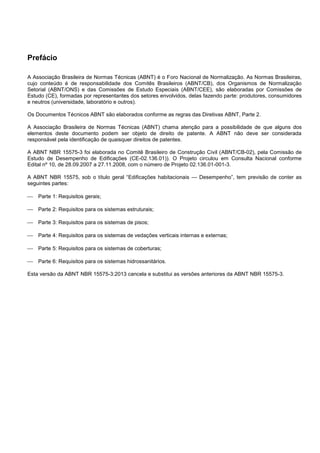 Prefácio
A Associação Brasileira de Normas Técnicas (ABNT) é o Foro Nacional de Normalização. As Normas Brasileiras,
cujo conteúdo é de responsabilidade dos Comitês Brasileiros (ABNT/CB), dos Organismos de Normalização
Setorial (ABNT/ONS) e das Comissões de Estudo Especiais (ABNT/CEE), são elaboradas por Comissões de
Estudo (CE), formadas por representantes dos setores envolvidos, delas fazendo parte: produtores, consumidores
e neutros (universidade, laboratório e outros).
Os Documentos Técnicos ABNT são elaborados conforme as regras das Diretivas ABNT, Parte 2.
A Associação Brasileira de Normas Técnicas (ABNT) chama atenção para a possibilidade de que alguns dos
elementos deste documento podem ser objeto de direito de patente. A ABNT não deve ser considerada
responsável pela identificação de quaisquer direitos de patentes.
A ABNT NBR 15575-3 foi elaborada no Comitê Brasileiro de Construção Civil (ABNT/CB-02), pela Comissão de
Estudo de Desempenho de Edificações (CE-02.136.01)). O Projeto circulou em Consulta Nacional conforme
Edital nº 10, de 28.09.2007 a 27.11.2008, com o número de Projeto 02.136.01-001-3.
A ABNT NBR 15575, sob o título geral “Edificações habitacionais — Desempenho”, tem previsão de conter as
seguintes partes:
 Parte 1: Requisitos gerais;
 Parte 2: Requisitos para os sistemas estruturais;
 Parte 3: Requisitos para os sistemas de pisos;
 Parte 4: Requisitos para os sistemas de vedações verticais internas e externas;
 Parte 5: Requisitos para os sistemas de coberturas;
 Parte 6: Requisitos para os sistemas hidrossanitários.
Esta versão da ABNT NBR 15575-3:2013 cancela e substitui as versões anteriores da ABNT NBR 15575-3.
 
