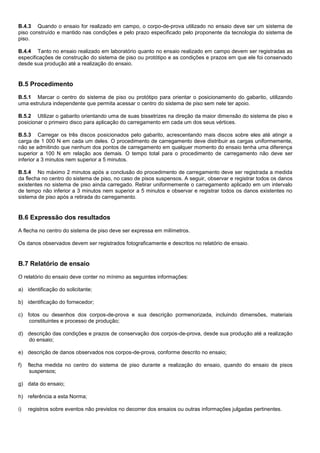 B.4.3 Quando o ensaio for realizado em campo, o corpo-de-prova utilizado no ensaio deve ser um sistema de
piso construído e mantido nas condições e pelo prazo especificado pelo proponente da tecnologia do sistema de
piso.
B.4.4 Tanto no ensaio realizado em laboratório quanto no ensaio realizado em campo devem ser registradas as
especificações de construção do sistema de piso ou protótipo e as condições e prazos em que ele foi conservado
desde sua produção até a realização do ensaio.
B.5 Procedimento
B.5.1 Marcar o centro do sistema de piso ou protótipo para orientar o posicionamento do gabarito, utilizando
uma estrutura independente que permita acessar o centro do sistema de piso sem nele ter apoio.
B.5.2 Utilizar o gabarito orientando uma de suas bissetrizes na direção da maior dimensão do sistema de piso e
posicionar o primeiro disco para aplicação do carregamento em cada um dos seus vértices.
B.5.3 Carregar os três discos posicionados pelo gabarito, acrescentando mais discos sobre eles até atingir a
carga de 1 000 N em cada um deles. O procedimento de carregamento deve distribuir as cargas uniformemente,
não se admitindo que nenhum dos pontos de carregamento em qualquer momento do ensaio tenha uma diferença
superior a 100 N em relação aos demais. O tempo total para o procedimento de carregamento não deve ser
inferior a 3 minutos nem superior a 5 minutos.
B.5.4 No máximo 2 minutos após a conclusão do procedimento de carregamento deve ser registrada a medida
da flecha no centro do sistema de piso, no caso de pisos suspensos. A seguir, observar e registrar todos os danos
existentes no sistema de piso ainda carregado. Retirar uniformemente o carregamento aplicado em um intervalo
de tempo não inferior a 3 minutos nem superior a 5 minutos e observar e registrar todos os danos existentes no
sistema de piso após a retirada do carregamento.
B.6 Expressão dos resultados
A flecha no centro do sistema de piso deve ser expressa em milímetros.
Os danos observados devem ser registrados fotograficamente e descritos no relatório de ensaio.
B.7 Relatório de ensaio
O relatório do ensaio deve conter no mínimo as seguintes informações:
a) identificação do solicitante;
b) identificação do fornecedor;
c) fotos ou desenhos dos corpos-de-prova e sua descrição pormenorizada, incluindo dimensões, materiais
constituintes e processo de produção;
d) descrição das condições e prazos de conservação dos corpos-de-prova, desde sua produção até a realização
do ensaio;
e) descrição de danos observados nos corpos-de-prova, conforme descrito no ensaio;
f) flecha medida no centro do sistema de piso durante a realização do ensaio, quando do ensaio de pisos
suspensos;
g) data do ensaio;
h) referência a esta Norma;
i) registros sobre eventos não previstos no decorrer dos ensaios ou outras informações julgadas pertinentes.
 