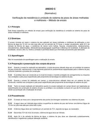 ANEXO C
(Normativo)
Verificação da resistência à umidade do sistema de pisos de áreas molhadas
e molháveis – Método de ensaio
C.1 Princípio
Este Anexo especifica um método de ensaio para verificação da resistência à umidade do sistema de pisos de
áreas molhadas e molháveis.
C.2 Diretrizes
O ensaio consiste em expor o sistema de piso aplicado em áreas molhadas e molháveis da edificação a uma
lâmina de água de 10 mm na cota mais alta, por um período de 72 horas, e avaliar visualmente, após 24 h da
retirada da lâmina de água, a existência de danos como bolhas, fissuras, empolamentos, destacamentos,
descolamentos, delaminações, eflorescências,desagregação superficial e diferença de tonalidade. A alteração de
tonalidade, visível a olho nu, frente a umidade é permitida desde que informada previamente pelo fabricante.
C.3 Aparelhagem
Não há necessidade de aparelhagem para a realização do ensaio.
C.4 Preparação e preservação dos corpos-de-prova
C.4.1 Quando o ensaio for realizado em laboratório, o corpo-de-prova utilizado deve ser um protótipo do sistema
de piso construído, reproduzindo o mais fielmente possível as características especificadas para o sistema de piso,
incluindo materiais e processo de construção.
C.4.2 O protótipo deve ser construído já no local de ensaio e mantido protegido de carregamentos ou impactos
nas condições e pelo prazo especificado pelo proponente da tecnologia do sistema de piso.
C.4.3 Quando o ensaio for realizado em campo, o corpo-de-prova utilizado deve ser um sistema de piso
construído, mantido nas condições e pelo prazo especificado pelo proponente da tecnologia do sistema de piso.
C.4.4 Tanto no ensaio realizado em laboratório quanto no ensaio realizado em campo devem ser registradas as
especificações de construção do sistema de piso ou protótipo e as condições e prazos em que ele foi conservado
desde sua produção até a realização do ensaio.
C.5 Procedimento
C.5.1 O ensaio se inicia com o tamponamento dos pontos de drenagem existentes nos sistemas de pisos.
C.5.2 A seguir deve ser colocada água sobre a superfície do sistema de piso até formar uma lâmina d’água de
10 mm na cota mais alta que cubra todo o piso.
C.5.3 A lâmina d’água deve ser mantida por um período de 72 h, repondo-se água, se necessário.
C.5.4 Decorridas 72 h do início do ensaio, a lâmina de água deve ser retirada.
C.5.5 Após 24 h da retirada da lâmina de água, o sistema de piso deve ser observado cuidadosamente,
identificando e registrando qualquer alteração existente.
 
