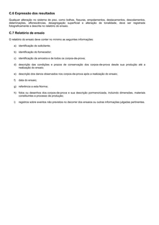 C.6 Expressão dos resultados
Qualquer alteração no sistema de piso, como bolhas, fissuras, empolamentos, destacamentos, descolamentos,
delaminações, eflorescências, desagregação superficial e alteração de tonalidade, deve ser registrada
fotograficamente e descrita no relatório do ensaio.
C.7 Relatório de ensaio
O relatório do ensaio deve conter no mínimo as seguintes informações:
a) identificação do solicitante;
b) identificação do fornecedor;
c) identificação da amostra e de todos os corpos-de-prova;
d) descrição das condições e prazos de conservação dos corpos-de-prova desde sua produção até a
realização do ensaio;
e) descrição dos danos observados nos corpos-de-prova após a realização do ensaio;
f) data do ensaio;
g) referência a esta Norma;
h) fotos ou desenhos dos corpos-de-prova e sua descrição pormenorizada, incluindo dimensões, materiais
constituintes e processo de produção;
i) registros sobre eventos não previstos no decorrer dos ensaios ou outras informações julgadas pertinentes.
 