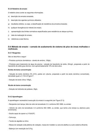 D.3.6 Relatório de ensaio
O relatório deve conter as seguintes informações:
e) descrição da amostra ensaiada;
f) descrição dos agentes químicos utilizados;
g) resultados obtidos, ou seja, a classificação de resistência da amostra ensaiada;
h) qualquer divergência do método de ensaio;
i) apresentação dos limites normativos especificados para resistência ao ataque químico;
j) data da realização do ensaio;
k) referência a esta Norma.
D.4 Método de ensaio – camada de acabamento de sistema de piso de áreas molhadas e
molháveis
D.4.1 Reagentes
São os descritos a seguir:
- Produtos químicos domésticos - cloreto de amônio, 100g/L;
- Produtos para tratamento de água de piscina - solução de hipoclorito de sódio, 20mg/L, preparada a partir do
hipoclorito de sódio grau técnico, com aproximadamente 13% de cloro ativo.
Ácidos de baixa concentração
- Solução de ácido clorídrico 3% (V/V), partes em volume, preparada a partir de ácido clorídrico concentrado,
densidade igual a (1,190,01)g/cm
3
;
- Solução de ácido cítrico 100g/L.
Álcalis de baixa concentração
- Solução de hidróxido de potássio, 30g/L.
D.4.2 Aparelhagem
A aparelhagem necessária à execução do ensaio é a seguinte (ver Figura D.1):
- Recipiente com tampa, feito de vidro de borosilicato 3.3, conforme ISO 3585, ou similar;
- Cilindro de vidro de borosilicato 3.3 conforme ISO 3585, ou similar, que tenha uma tampa ou abertura para
enchimento;
- Estufa capaz de operar a (110±5)ºC;
- Camurça;
- Tecido de algodão ou linho;
- Massa de vedação (cola plástica de vedação, massa de modelar ou cera de abelha) ou outro sistema eficiente;
- Balança com resolução de 0,01g;
 