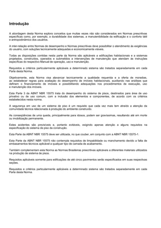Introdução
A abordagem desta Norma explora conceitos que muitas vezes não são considerados em Normas prescritivas
específicas como, por exemplo, a durabilidade dos sistemas, a manutenibilidade da edificação e o conforto tátil
e antropodinâmico dos usuários.
A inter-relação entre Normas de desempenho e Normas prescritivas deve possibilitar o atendimento às exigências
do usuário, com soluções tecnicamente adequadas e economicamente viáveis.
Todas as disposições contidas nesta parte da Norma são aplicáveis a edificações habitacionais e a sistemas
projetados, construídos, operados e submetidos a intervenções de manutenção que atendam às instruções
específicas do respectivo Manual de operação, uso e manutenção.
Requisitos e critérios particularmente aplicáveis a determinado sistema são tratados separadamente em cada
Parte desta Norma.
Objetivamente, esta Norma visa alavancar tecnicamente a qualidade requerida e a oferta de moradias,
ao estabelecer regras para avaliação do desempenho de imóveis habitacionais, auxiliando nas análises que
definem o financiamento de imóveis e possibilitando adequações nos procedimentos de execução, uso
e manutenção dos imóveis.
Esta Parte 3 da ABNT NBR 15575 trata do desempenho do sistema de pisos, destinados para área de uso
privativo ou de uso comum, com a inclusão dos elementos e componentes, de acordo com os critérios
estabelecidos nesta norma.
A segurança em uso de um sistema de piso é um requisito que cada vez mais tem atraído a atenção da
comunidade técnica relacionada à produção do ambiente construído.
As conseqüências de uma queda, principalmente para idosos, podem ser gravíssimas, resultando até em morte
ou imobilização permanente.
Estes acidentes são previsíveis e, portanto evitáveis, exigindo apenas atenção a alguns requisitos na
especificação do sistema de piso da construção.
Esta Parte da ABNT NBR 15575 deve ser utilizada, no que couber, em conjunto com a ABNT NBR 15575-1.
Esta Parte da ABNT NBR 15575 não contempla requisitos de limpabilidade ou manchamento devido a falta de
embasamentos técnicos aplicável a qualquer tipo de camada de acabamento.
Também complementam esta Norma as Normas Brasileiras prescritivas aplicáveis a diferentes materiais utilizados
na produção de sistema de pisos.
Requisitos aplicáveis somente para edificações de até cinco pavimentos serão especificados em suas respectivas
seções.
Requisitos e critérios particularmente aplicáveis a determinado sistema são tratados separadamente em cada
Parte desta Norma.
 