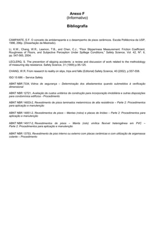 Anexo F
(Informativo)
Bibliografia
CAMPANTE, E.F. O conceito de antiderrapante e o desempenho de pisos cerâmicos. Escola Politécnica da USP,
1996, 296p. (Dissertação de Mestrado).
Li, K.W., Chang, W.R., Leamon, T.B., and Chen, C.J., “Floor Slipperiness Measurement: Friction Coefficient,
Roughness of Floors, and Subjective Perception Under Spillage Conditions,” Safety Science, Vol. 42, Nº. 6,
pp. 547-565, 2004.
LECLERQ, S. The prevention of slipping accidents: a review and discussion of work related to the methodology
of measuring slip resistance. Safety Science, 31 (1999) p.95-125.
CHANG, W.R. From research to reality on slips, trips and falls (Editorial) Safety Science, 40 (2002), p.557-558.
ISO 15 686 – Service Safety
ABNT NBR 7334, Vidros de segurança – Determinação dos afastamentos quando submetidos à verificação
dimensional
ABNT NBR 12721, Avaliação de custos unitários de construção para incorporação imobiliária e outras disposições
para condomínios edifícios - Procedimento
ABNT NBR 14833-2, Revestimento de pisos laminados melamínicos de alta resistência – Parte 2: Procedimentos
para aplicação e manutenção
ABNT NBR 14851-2, Revestimentos de pisos – Mantas (rolos) e placas de linóleo – Parte 2: Procedimentos para
aplicação e manutenção
ABNT NBR 14917-2, Revestimentos de pisos – Manta (rolo) vinílica flexível heterogênea em PVC –
Parte 2: Procedimentos para aplicação e manutenção
ABNT NBR 13753, Revestimento de piso interno ou externo com placas cerâmicas e com utilização de argamassa
colante – Procedimento
 