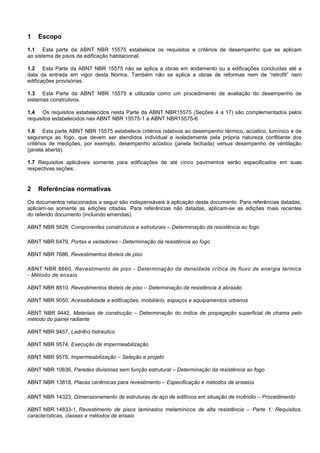 1 Escopo
1.1 Esta parte da ABNT NBR 15575 estabelece os requisitos e critérios de desempenho que se aplicam
ao sistema de pisos da edificação habitacional.
1.2 Esta Parte da ABNT NBR 15575 não se aplica a obras em andamento ou a edificações concluídas até a
data da entrada em vigor desta Norma. Também não se aplica a obras de reformas nem de “retrofit” nem
edificações provisórias.
1.3 Esta Parte da ABNT NBR 15575 é utilizada como um procedimento de avaliação do desempenho de
sistemas construtivos.
1.4 Os requisitos estabelecidos nesta Parte da ABNT NBR15575 (Seções 4 a 17) são complementados pelos
requisitos estabelecidos nas ABNT NBR 15575-1 a ABNT NBR15575-6.
1.6 Esta parte ABNT NBR 15575 estabelece critérios relativos ao desempenho térmico, acústico, lumínico e de
segurança ao fogo, que devem ser atendidos individual e isoladamente pela própria natureza conflitante dos
critérios de medições, por exemplo, desempenho acústico (janela fechada) versus desempenho de ventilação
(janela aberta).
1.7 Requisitos aplicáveis somente para edificações de até cinco pavimentos serão especificados em suas
respectivas seções.
2 Referências normativas
Os documentos relacionados a seguir são indispensáveis à aplicação deste documento. Para referências datadas,
aplicam-se somente as edições citadas. Para referências não datadas, aplicam-se as edições mais recentes
do referido documento (incluindo emendas).
ABNT NBR 5628, Componentes construtivos e estruturais – Determinação da resistência ao fogo
ABNT NBR 6479, Portas e vedadores - Determinação da resistência ao fogo
ABNT NBR 7686, Revestimentos têxteis de piso
ABNT NBR 8660, Revestimento de piso - Determinação da densidade crítica de fluxo de energia térmica
- Método de ensaio
ABNT NBR 8810, Revestimentos têxteis de piso – Determinação da resistência à abrasão
ABNT NBR 9050, Acessibilidade a edificações, mobiliário, espaços e equipamentos urbanos
ABNT NBR 9442, Materiais de construção – Determinação do índice de propagação superficial de chama pelo
método do painel radiante
ABNT NBR 9457, Ladrilho hidráulico
ABNT NBR 9574, Execução de impermeabilização
ABNT NBR 9575, Impermeabilização – Seleção e projeto
ABNT NBR 10636, Paredes divisórias sem função estrutural – Determinação da resistência ao fogo
ABNT NBR 13818, Placas cerâmicas para revestimento – Especificação e métodos de ensaios
ABNT NBR 14323, Dimensionamento de estruturas de aço de edifícios em situação de incêndio – Procedimento
ABNT NBR 14833-1, Revestimento de pisos laminados melamínicos de alta resistência – Parte 1: Requisitos,
características, classes e métodos de ensaio
 