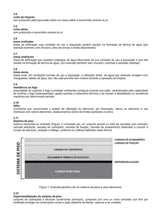 3.4
ruído de impacto
som produzido pela percussão sobre um corpo sólido e transmitido através do ar
3.5
ruído aéreo
som produzido e transmitido através do ar
3.6
áreas molhadas
áreas da edificação cuja condição de uso e exposição poderá resultar na formação de lâmina de água (por
exemplo banheiro com chuveiro, área de serviço e áreas descobertas)
3.7
áreas molháveis
áreas da edificação que recebem respingos de água decorrente da sua condição de uso e exposição e que não
resulte na formação de lâmina de água (por exemplo banheiro sem chuveiro, cozinhas e sacadas cobertas)
3.8
áreas secas
áreas onde, em condições normais de uso e exposição, a utilização direta de água (por exemplo, lavagem com
mangueiras, baldes de água, etc) não está prevista nem mesmo durante a operação de limpeza
3.9
resistência ao fogo
propriedade de suportar o fogo e proteger ambientes contíguos durante sua ação, caracterizada pela capacidade
de confinar o fogo (estanqueidade, gases quentes e isolamento térmico) e de manter a estabilidade ou resistência
mecânica por determinado período
3.10
falha
ocorrência que compromete o estado de utilização do elemento, por fissuração, danos no elemento e nas
interfaces com outros elementos, deslocamentos acima de limites aceitáveis e outros
3.11
Sistema de piso
sistema horizontal ou inclinado (Figura 1) composto por um conjunto parcial ou total de camadas (por exemplo,
camada estrutural, camada de contrapiso, camada de fixação, camada de acabamento) destinado a cumprir a
função de estrutura, vedação e tráfego, conforme os critérios definidos nesta Norma
Figura 1: Exemplo genérico de um sistema de pisos e seus elementos.
3.12
Impermeabilização do sistema de piso
conjunto de operações e técnicas construtivas (serviços), composto por uma ou mais camadas que tem por
finalidade proteger as construções contra a ação deletéria de fluidos, vapores e da umidade
 