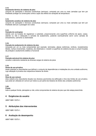 3.13
Isolamento térmico do sistema de piso
conjunto de operações e técnicas construtivas (serviços), composto por uma ou mais camadas que tem por
finalidade proteger as construções contra a ação dos efeitos de variações de temperatura
3.14
Isolamento acústico do sistema de piso
conjunto de operações e técnicas construtivas (serviços), composto por uma ou mais camadas que tem por
finalidade atenuar a passagem de ruídos
3.15
Camada de contrapiso
estrato com as funções de regularizar o substrato, proporcionando uma superfície uniforme de apoio, coesa,
aderido ou não e adequada à camada de acabamento, podendo eventualmente servir como camada de
embutimento, caimento ou declividade
3.16
Camada de acabamento do sistema de piso
composta por um ou mais componentes (por exemplo, laminados, placas cerâmicas, vinílicos, revestimentos
têxteis, rochas ornamentais, madeiras, etc) destinado a revestir a superfície do sistema de piso e cumprir funções
de proteção e acabamento estético e funcional
3.17
Camada estrutural do sistema de piso
constitui o elemento resistente às diversas cargas do sistema de pisos
3.18
Áreas de uso privativo
áreas cobertas ou descobertas que definem o conjunto de dependências e instalações de uma unidade autônoma,
cuja utilização é privativa dos respectivos titulares de direito
3.19
Área de uso comum
área coberta e/ou descoberta situada nos diversos pavimentos da edificação e fora dos limites de uso privativo,
que pode ser utilizada em comum por todos ou por parte dos titulares de direito das unidades autônomas
3.20
Fresta
toda e qualquer fenda, planejada ou não, entre componentes do sistema de piso que não esteja preenchida
4 Exigências do usuário
ABNT NBR 15575-1.
5 Atribuições dos intervenientes
ABNT NBR 15575-1.
6 Avaliação do desempenho
ABNT NBR 15575-1.
 