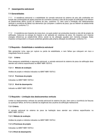 7 Desempenho estrutural
7.1 Generalidades
7.1.1 A resistência estrutural e a estabilidade da camada estrutural do sistema de piso são analisadas em
função das combinações de ações possíveis de ocorrerem durante a vida útil de projeto da edificação e se referem
ao estado-limite último (ruína) do sistema de piso, conforme 7.2, bem como à limitação dos deslocamentos
verticais e ocorrência de falhas nos elementos que compõem o sistema de pisos, que se referem ao estado-limite
de utilização, conforme 7.3.
7.1.2 A resistência aos impactos de corpo-duro, os quais podem ser produzidos durante a vida útil de projeto da
edificação, traduz-se na energia de impacto a ser aplicada em sistemas de pisos. Os impactos com maiores
energias referem-se ao estado-limite último, sendo os de utilização aqueles com menores energias. Estes
impactos correspondem a choques acidentais gerados pela própria utilização da edificação, conforme 7.4.
7.2 Requisito – Estabilidade e resistência estrutural
Não apresentar ruína, seja por ruptura ou perda de estabilidade, e nem falhas que coloquem em risco a
integridade física do usuário.
7.2.1 Critério
Para assegurar estabilidade e segurança estrutural, a camada estrutural do sistema de pisos da edificação deve
atender aos critérios especificados na ABNT NBR 15575-2.
7.2.1.1 Método de avaliação
Análise de projeto e métodos indicados na ABNT NBR 15575-2.
7.2.1.2 Premissas de projeto
Indicadas na ABNT NBR 15575-2.
7.2.1.3 Nível de desempenho
Indicado na ABNT NBR 15575-2.
7.3 Requisito – Limitação dos deslocamentos verticais
Limitar os deslocamentos verticais da camada estrutural do sistema de piso, bem como a ocorrência de fissuras
ou quaisquer falhas, de forma a atender às exigências dos usuários da edificação habitacional.
7.3.1 Critério
A camada estrutural do sistema de pisos da habitação deve atender aos critérios especificados na
ABNT NBR 15575-2.
7.3.1.1 Método de avaliação
Análise de projeto e métodos indicados na ABNT NBR 15575-2.
7.3.1.2 Premissas de projeto
Indicadas na ABNT NBR 15575-2.
7.3.1.3 Nível de desempenho
 