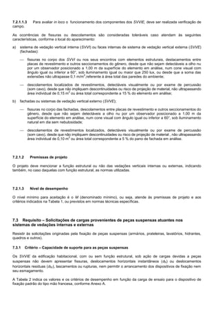 7.2.1.1.3 Para avaliar in loco o funcionamento dos componentes dos SVVIE, deve ser realizada verificação de
campo.
As ocorrências de fissuras ou descolamentos são consideradas toleráveis caso atendam às seguintes
características, conforme o local do aparecimento:
a) sistema de vedação vertical interna (SVVI) ou faces internas de sistema de vedação vertical externa (SVVE)
(fachadas):
 fissuras no corpo dos SVVI ou nos seus encontros com elementos estruturais, destacamentos entre
placas de revestimento e outros seccionamentos do gênero, desde que não sejam detectáveis a olho nu
por um observador posicionado a 1,00 m da superfície do elemento em análise, num cone visual com
ângulo igual ou inferior a 60°, sob iluminamento igual ou maior que 250 lux, ou desde que a soma das
extensões não ultrapasse 0,1 m/m
2
,referente à área total das paredes do ambiente;
 descolamentos localizados de revestimentos, detectáveis visualmente ou por exame de percussão
(som cavo), desde que não impliquem descontinuidades ou risco de projeção de material, não ultrapassando
área individual de 0,15 m
2
ou área total correspondente a 15 % do elemento em análise;
b) fachadas ou sistemas de vedação vertical externo (SVVE);
 fissuras no corpo das fachadas, descolamentos entre placas de revestimento e outros seccionamentos do
gênero, desde que não sejam detectáveis a olho nu por um observador posicionado a 1,00 m da
superfície do elemento em análise, num cone visual com ângulo igual ou inferior a 60°, sob iluminamento
natural em dia sem nebulosidade;
 descolamentos de revestimentos localizados, detectáveis visualmente ou por exame de percussão
(som cavo), desde que não impliquem descontinuidades ou risco de projeção de material , não ultrapassando
área individual de 0,10 m
2
ou área total correspondente a 5 % do pano de fachada em análise.
7.2.1.2 Premissas de projeto
O projeto deve mencionar a função estrutural ou não das vedações verticais internas ou externas, indicando
também, no caso daquelas com função estrutural, as normas utilizadas.
7.2.1.3 Nível de desempenho
O nível mínimo para aceitação é o M (denominado mínimo), ou seja, atende às premissas de projeto e aos
critérios indicados na Tabela 1, ou previstos em normas técnicas específicas.
7.3 Requisito – Solicitações de cargas provenientes de peças suspensas atuantes nos
sistemas de vedações internas e externas
Resistir às solicitações originadas pela fixação de peças suspensas (armários, prateleiras, lavatórios, hidrantes,
quadros e outros).
7.3.1 Critério – Capacidade de suporte para as peças suspensas
Os SVVIE da edificação habitacional, com ou sem função estrutural, sob ação de cargas devidas a peças
suspensas não devem apresentar fissuras, deslocamentos horizontais instantâneos (dh) ou deslocamentos
horizontais residuas (dhr), lascamentos ou rupturas, nem permitir o arrancamento dos dispositivos de fixação nem
seu esmagamento.
A Tabela 2 indica os valores e os critérios de desempenho em função da carga de ensaio para o dispositivo de
fixação padrão do tipo mão francesa, conforme Anexo A.
 