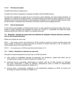 7.3.1.2 Premissas de projeto
O projeto deve indicar as cargas de uso.
O projeto deve indicar os dispositivos e sistemas de fixação, incluindo detalhes típicos.
O projeto deve estabelecer as cargas de uso ou de serviço a serem aplicadas, para cada situação específica, os
dispositivos ou sistemas de fixação previstos, os locais permitidos para fixação de peças suspensas, se houver
restrições, devendo mencionar também as recomendações e limitações de uso. Havendo limitações quanto ao tipo
de mão francesa, o fornecedor deve informá-las e deve fazer constar de seus catálogos técnicos.
7.3.1.3 Nível de desempenho
O nível mínimo para aceitação é o M (denominado mínimo), ou seja, atende às premissas de projeto, além de que,
quando as peças suspensas são ensaiadas de acordo com o Anexo A, a capacidade de suporte das peças
suspensas atende aos critérios da Tabelas 2 ou situações adicionais.
7.4 Requisito – Impacto de corpo-mole nos sistemas de vedações verticais internas e externas,
com ou sem função estrutural
Resistir aos impactos de corpo mole.
NOTA 1 Este requisito se traduz pela resistência dos SVVIE à energia de impacto dos choques acidentais gerados pela
própria utilização da edificação ou choques provocados por tentativas de intrusões intencionais ou não. Os impactos com
maiores energias referem-se ao estado-limite último.
NOTA 2 Os requisitos para os SVVIE de casas térreas estão tratados em 7.5.
7.4.1 Critério – Resistência a impactos de corpo mole
Sob ação de impactos progressivos de corpo mole, os SVVIE não devem:
a) sofrer ruptura ou instabilidade (impactos de segurança), que caracterize o estado limite último, para as
correspondentes energias de impacto indicadas nas Tabelas 3 e 4;
b) apresentar fissuras, escamações, delaminações ou qualquer outro tipo de falha (impactos de utilização)
que possa comprometer o estado de utilização, observando-se ainda os limites de deslocamentos
instantâneos e residuais indicados nas Tabelas 3 e 4;
c) provocar danos a componentes, instalações ou aos acabamentos acoplados ao SVVIE, de acordo com
as energias de impacto indicadas nas Tabelas 3 e 4.
 