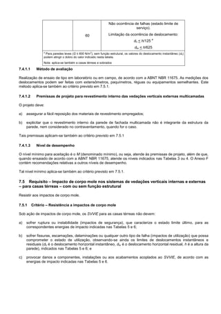 60
Não ocorrência de falhas (estado limite de
serviço).
Limitação da ocorrência de deslocamento:
dh < h/125
a
dhr < h/625
a
Para paredes leves (G ≤ 600 N/m2
), sem função estrutural, os valores do deslocamento instantâneo (dh)
podem atingir o dobro do valor indicado nesta tabela.
Nota: aplica-se também a casas térreas e sobrados
7.4.1.1 Método de avaliação
Realização de ensaio de tipo em laboratório ou em campo, de acordo com a ABNT NBR 11675. As medições dos
deslocamentos podem ser feitas com extensômetros, paquímetros, réguas ou equipamentos semelhantes. Este
método aplica-se também ao critério previsto em 7.5.1.
7.4.1.2 Premissas de projeto para revestimento interno das vedações verticais externas multicamadas
O projeto deve:
a) assegurar a fácil reposição dos materiais de revestimento empregados;
b) explicitar que o revestimento interno da parede de fachada multicamada não é integrante da estrutura da
parede, nem considerado no contraventamento, quando for o caso.
Tais premissas aplicam-se também ao critério previsto em 7.5.1
7.4.1.3 Nível de desempenho
O nível mínimo para aceitação é o M (denominado mínimo), ou seja, atende às premissas de projeto, além de que,
quando ensaiado de acordo com a ABNT NBR 11675, atende os níveis indicados nas Tabelas 3 ou 4. O Anexo F
contém recomendações relativas a outros níveis de desempenho.
Tal nível mínimo aplica-se também ao critério previsto em 7.5.1.
7.5 Requisito – Impacto de corpo mole nos sistemas de vedações verticais internas e externas
– para casas térreas – com ou sem função estrutural
Resistir aos impactos de corpo mole.
7.5.1 Critério – Resistência a impactos de corpo mole
Sob ação de impactos de corpo mole, os SVVIE para as casas térreas não devem:
a) sofrer ruptura ou instabilidade (impactos de segurança), que caracterize o estado limite último, para as
correspondentes energias de impacto indicadas nas Tabelas 5 e 6;
b) sofrer fissuras, escamações, delaminações ou qualquer outro tipo de falha (impactos de utilização) que possa
comprometer o estado de utilização, observando-se ainda os limites de deslocamentos instantâneos e
residuais (dh é o deslocamento horizontal instantâneo, dhr é o deslocamento horizontal residual, h é a altura da
parede), indicados nas Tabelas 5 e 6; e
c) provocar danos a componentes, instalações ou aos acabamentos acoplados ao SVVIE, de acordo com as
energias de impacto indicadas nas Tabelas 5 e 6.
 