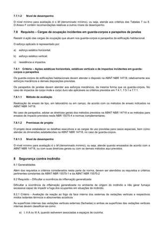 7.7.1.2 Nível de desempenho
O nível mínimo para aceitação é o M (denominado mínimo), ou seja, atende aos critérios das Tabelas 7 ou 8.
O Anexo F contém recomendações relativas a outros níveis de desempenho.
7.8 Requisito – Cargas de ocupação incidentes em guarda-corpos e parapeitos de janelas
Resistir à ação das cargas de ocupação que atuam nos guarda-corpos e parapeitos da edificação habitacional.
O esforço aplicado é representado por:
a) esforço estático horizontal;
b) esforço estático vertical;
c) resistência a impactos.
7.8.1 Critério – Ações estáticas horizontais, estáticas verticais e de impactos incidentes em guarda-
corpos e parapeitos
Os guarda-corpos de edificações habitacionais devem atender o disposto na ABNT NBR 14718, relativamente aos
esforços mecânicos e demais disposições previstas.
Os parapeitos de janelas devem atender aos esforços mecânicos, da mesma forma que os guarda-corpos. No
caso de impactos de corpo mole e corpo duro são aplicáveis os critérios previstos em 7.4.1, 7.5.1 e 7.7.1.
7.8.1.1 Método de avaliação
Realização de ensaio de tipo, em laboratório ou em campo, de acordo com os métodos de ensaio indicados na
ABNT NBR 14718.
No caso de parapeitos, adotar as diretrizes gerais dos métodos previstos na ABNT NBR 14718 e os métodos para
ensaios de impacto previstos nesta NBR 15575-4 e normas complementares.
7.8.1.2 Premissas de projeto
O projeto deve estabelecer os detalhes executivos e as cargas de uso previstas para casos especiais, bem como
atender às dimensões estabelecidas na ABNT NBR 14718, no caso de guarda-corpos.
7.8.1.3 Nível de desempenho
O nível mínimo para aceitação é o M (denominado mínimo), ou seja, atende quando ensaiados de acordo com a
ABNT NBR 14718, ou com suas diretrizes gerais ou com os demais métodos aqui previstos.
8 Segurança contra incêndio
8.1 Generalidades
Além dos requisitos e critérios considerados nesta parte da norma, devem ser atendidos os requisitos e critérios
pertinentes constantes da ABNT NBR 15575-1 e da ABNT NBR 15575-2
8.2 Requisito – Dificultar a ocorrência da inflamação generalizada
Dificultar a ocorrência da inflamação generalizada no ambiente de origem do incêndio e não gerar fumaça
excessiva capaz de impedir a fuga dos ocupantes em situações de incêndio.
8.2.1 Critério - Avaliação da reação ao fogo da face interna dos sistemas de vedações verticais e respectivos
miolos isolantes térmicos e absorventes acústicos
As superfícies internas das vedações verticais externas (fachadas) e ambas as superfícies das vedações verticais
internas devem classificar-se como:
a) I, II A ou III A, quando estiverem associadas a espaços de cozinha;
 