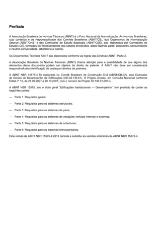 Prefácio
A Associação Brasileira de Normas Técnicas (ABNT) é o Foro Nacional de Normalização. As Normas Brasileiras,
cujo conteúdo é de responsabilidade dos Comitês Brasileiros (ABNT/CB), dos Organismos de Normalização
Setorial (ABNT/ONS) e das Comissões de Estudo Especiais (ABNT/CEE), são elaboradas por Comissões de
Estudo (CE), formadas por representantes dos setores envolvidos, delas fazendo parte: produtores, consumidores
e neutros (universidade, laboratório e outros).
Os Documentos Técnicos ABNT são elaborados conforme as regras das Diretivas ABNT, Parte 2.
A Associação Brasileira de Normas Técnicas (ABNT) chama atenção para a possibilidade de que alguns dos
elementos deste documento podem ser objetos de direito de patente. A ABNT não deve ser considerada
responsável pela identificação de quaisquer direitos de patentes.
A ABNT NBR 15575-4 foi elaborada no Comitê Brasileiro de Construção Civil (ABNT/CB-02), pela Comissão
de Estudo de Desempenho de Edificações (CE-02.136.01). O Projeto circulou em Consulta Nacional conforme
Edital nº 10, de 21.09.2007 a 20.10.2007, com o número de Projeto 02:136.01-001/4.
A ABNT NBR 15575, sob o título geral “Edificações habitacionais — Desempenho”, tem previsão de conter as
seguintes partes:
 Parte 1: Requisitos gerais;
 Parte 2: Requisitos para os sistemas estruturais;
 Parte 3: Requisitos para os sistemas de pisos;
 Parte 4: Requisitos para os sistemas de vedações verticais internas e externas;
 Parte 5: Requisitos para os sistemas de coberturas;
 Parte 6: Requisitos para os sistemas hidrossanitários.
Esta versão da ABNT NBR 15575-4:2013 cancela e substitui as versões anteriores da ABNT NBR 15575-4.
 
