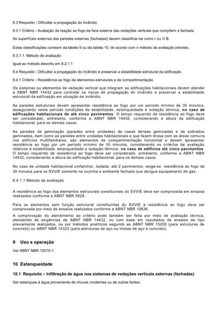 8.3 Requisito - Dificultar a propagação do incêndio
8.3.1 Critério - Avaliação da reação ao fogo da face externa das vedações verticais que compõem a fachada
As superfícies externas das paredes externas (fachadas) devem classificar-se como I ou II B.
Estas classificações constam da tabela 9 ou da tabela 10, de acordo com o método de avaliação previsto.
8.3.1.1. Método de avaliação
Igual ao método descrito em 8.2.1.1
8.4 Requisito - Dificultar a propagação do incêndio e preservar a estabilidade estrutural da edificação
8.4.1 Critério - Resistência ao fogo de elementos estruturais e de compartimentação
Os sistemas ou elementos de vedação vertical que integram as edificações habitacionais devem atender
a ABNT NBR 14432 para controlar os riscos de propagação do incêndio e preservar a estabilidade
estrutural da edificação em situação de incêndio.
As paredes estruturais devem apresentar resistência ao fogo por um período mínimo de 30 minuto s,
assegurando neste período condições de estabilidade, estanqueidade e isolação térmica, no caso de
edificações habitacionais de até cinco pavimentos. O tempo requerido de resistência ao fogo deve
ser considerado, entretanto, conforme a ABNT NBR 14432, considerando a altura da edificação
habitacional, para os demais casos.
As paredes de geminação (paredes entre unidades) de casas térreas geminadas e de sobrados
geminados, bem como as paredes entre unidades habitacionais e que fazem divisa com as áreas comu ns
nos edifícios multifamiliares, são elementos de compartimentação horizontal e devem apresentar
resistência ao fogo por um período mínimo de 30 minutos, considerando os critérios de avaliação
relativos à estabilidade, estanqueidade e isolação térmica, no caso de edifícios até cinco pavimentos.
O tempo requerido de resistência ao fogo deve ser considerado, entretanto, conforme a ABNT NBR
14432, considerando a altura da edificação habitacional, para os demais casos.
No caso de unidade habitacional unifamiliar, isolada, até 2 pavimentos, exige-se resistência ao fogo de
30 minutos para os SVVIE somente na cozinha e ambiente fechado que abrigue equipamento de gás.
8.4.1.1 Método de avaliação
A resistência ao fogo dos elementos estruturais constituintes do SVVIE deve ser comprovada em ensaios
realizados conforme a ABNT NBR 5628.
Para os elementos sem função estrutural constituintes do SVVIE a resistência ao fogo deve ser
comprovada por meio de ensaios realizados conforme a ABNT NBR 10636.
A comprovação do atendimento ao critério pode também ser feita por meio de avaliação técnica,
atendendo às exigências da ABNT NBR 14432, ou com base em resultados de ensaios de tipo
previamente realizados, ou por métodos analíticos segundo as ABNT NBR 15200 (para estruturas de
concreto) ou ABNT NBR 14323 (para estruturas de aço ou mistas de aço e concreto).
9 Uso e operação
Ver ABNT NBR 15575-1.
10 Estanqueidade
10.1 Requisito – Infiltração de água nos sistemas de vedações verticais externas (fachadas)
Ser estanques à água proveniente de chuvas incidentes ou de outras fontes.
 