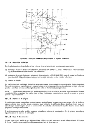 Figura 1 – Condições de exposição conforme as regiões brasileiras
10.1.1.1 Método de avaliação
Em função do sistema de vedação vertical externa, deve ser selecionado um dos seguintes ensaios:
a) realização de ensaio de tipo, em laboratório, de acordo com o Anexo C, para a verificação da estanqueidade à
água de vedações verticais externas (ver Tabela 12);
b) realização de ensaio de tipo em laboratório, de acordo com a ABNT NBR 10821 parte 3, para a verificação da
estanqueidade à água de esquadrias externas (janelas, fachadas-cortina e portas externas);
c) análise do projeto.
Os corpos-de-prova (paredes e esquadrias externas) quando forem ensaiados conjuntamente devem reproduzir
fielmente o projeto,as especificações e características construtivas dos sistemas de vedações verticais externas,
janelas e caixilhos, com especial atenção às juntas entre os elementos ou componentes.
NOTA 1 Para as edificações térreas, com beirais de no mínimo 0,50 m de projeção, a pressão estática do ensaio pode ser
reduzida de 10 Pa em qualquer das regiões (esta condição é válida para ensaio conforme anexo C, ou ensaio no conjunto
(parede + esquadria externa)
10.1.1.2 Premissas de projeto
O projeto deve indicar os detalhes construtivos para as interfaces e juntas entre componentes, a fim de facilitar o
escoamento da água e evitar a sua penetração para o interior da edificação. Esses detalhes devem levar em
consideração as solicitações a que os componentes da vedação externa estarão sujeitos durante a vida útil de
projeto da edificação habitacional.
O projeto deve contemplar também obras de proteção no entorno da construção, a fim de evitar o acúmulo de
água nas bases da fachada da edificação.
10.1.1.3 Nível de desempenho
O nível mínimo para aceitação é o M (denominado mínimo), ou seja, atende ao projeto e às premissas de projeto.
O Anexo F contém recomendações relativas a outros níveis de desempenho.
 