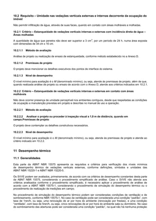 10.2 Requisito – Umidade nas vedações verticais externas e internas decorrente da ocupação do
imóvel
Não permitir infiltração de água, através de suas faces, quando em contato com áreas molháveis e molhadas.
10.2.1 Critério – Estanqueidade de vedações verticais internas e externas com incidência direta de água –
Áreas molhadas
A quantidade de água que penetra não deve ser superior a 3 cm
3
, por um período de 24 h, numa área exposta
com dimensões de 34 cm x 16 cm.
10.2.1.1 Método de avaliação
Análise de projeto ou realização de ensaio de estanqueidade, conforme método estabelecido no a Anexo D.
10.2.1.2 Premissas de projeto
O projeto deve mencionar os detalhes executivos dos pontos de interface do sistema.
10.2.1.3 Nível de desempenho
O nível mínimo para aceitação é o M (denominado mínimo), ou seja, atende às premissas de projeto, além de que,
quando realizada análise de projeto ou ensaio de acordo com o Anexo D, atende aos critérios indicados em 10.2.1.
10.2.2 Critério – Estanqueidade de vedações verticais internas e externas em contato com áreas
molháveis
Não deve ocorrer presença de umidade perceptível nos ambientes contíguos, desde que respeitadas as condições
de ocupação e manutenção previstas em projeto e descritas no manual de uso e operação.
10.2.2.1 Método de avaliação
10.2.2.2 Analisar o projeto ou proceder à inspeção visual a 1,0 m de distância, quando em
campo.Premissas de projeto
O projeto deve contemplar os detalhes construtivos necessários.
10.2.2.3 Nível de desempenho
O nível mínimo para aceitação é o M (denominado mínimo), ou seja, atende às premissas de projeto e atende ao
critério indicado em 10.2.2.
11 Desempenho térmico
11.1 Generalidades
Esta parte da ABNT NBR 15575 apresenta os requisitos e critérios para verificação dos níveis mínimos
de desempenho térmico de vedações verticais externas, conforme definições, símbolos e unidades das
ABNT NBR 15220-1 e ABNT NBR 15220-5.
Os SVVE podem ser avaliados, primeiramente, de acordo com os critérios de desempenho constantes desta parte
da ABNT NBR 15575, considerando o procedimento simplificado de análise. Caso o SVVE não atenda aos
critérios analisados conforme o procedimento simplificado, é necessário aplicar o procedimento de análise de
acordo com a ABNT NBR 15575-1, considerando o procedimento de simulação do desempenho térmico ou o
procedimento de realização de medições em campo.
No procedimento de simulação do desempenho térmico podem ser consideradas condições de ventilação e de
sombreamento, conforme NBR 15575-1. No caso da ventilação pode ser considerada uma condição “padrão”, com
taxa de 1ren/h, ou seja, uma renovação de ar por hora do ambiente (renovação por frestas), e uma condição
“ventilada”, com taxa de 5ren/h, ou seja, cinco renovações de ar por hora do ambiente sala ou dormitório. No caso
do sombreamento das aberturas pode ser considerada uma condição “padrão”, na qual não há nenhuma proteção
 
