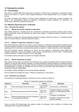 12 Desempenho acústico
12.1 Generalidades
Esta parte 4 da ABNT-NBR-15575 apresenta os requisitos e critérios para a verificação do isolamento acústico
entre o meio externo e o interno, entre unidades autônomas e entre dependências de uma unidade e áreas
comuns.
Os valores normativos são obtidos por meio de ensaios realizados em campo para o sistema construtivo. No
Anexo F são apresentados valores de referência, considerando ensaios realizados em laboratório, em
componentes, elementos e sistemas construtivos.
12.2 Métodos disponíveis para a verificação
12.2.1 Descrição dos métodos
12.2.1.1 Método de precisão, realizado em laboratório
Este método determina a isolação sonora de componentes e elementos construtivos (parede, janela, porta e
outros), fornecendo valores de referência de cálculo para projetos. O método de ensaio é descrito na norma
ISO 10140-2.
Para avaliar um projeto com diversos elementos (parede com janela, parede com porta etc.), é necessário ensaiar
cada um e depois calcular o isolamento global do conjunto.
12.2.1.2 Método de engenharia, realizado em campo
Para SVVE (fachadas): determina, em campo, de forma rigorosa, o isolamento sonoro global da vedação externa
(conjunto fachada e cobertura, no caso de casas térreas e sobrados, e somente fachada nos edifícios multipiso),
caracterizando de forma direta o comportamento acústico do sistema. O método é descrito na norma ISO 140-5.
Para SVVI (paredes internas): determina, em campo, de forma rigorosa, o isolamento sonoro global entre
unidades autônomas e entre uma unidade e áreas comuns, caracterizando de forma direta o comportamento
acústico do sistema. O método é descrito na norma ISO 140-4.
Os resultados obtidos restringem-se somente às medições efetuadas.
12.2.1.3 Método simplificado de campo
Este método permite obter uma estimativa do isolamento sonoro global da vedação externa (conjunto fachada e
cobertura, no caso de casas térreas e sobrados, e somente fachada nos edifícios multipiso), do isolamento sonoro
global entre recintos internos, em situações onde não se dispõe de instrumentação necessária para medir o tempo
de reverberação, ou quando as condições de ruído de fundo não permitem obter este parâmetro. O método
simplificado é descrito na ISO 10052.
Os resultados obtidos restringem-se somente às medições efetuadas.
Entre os métodos de medição de campo, o método de engenharia é o mais preciso.
12.2.2 Parâmetros de verificação
Os parâmetros de verificação adotados nesta parte da norma constam da Tabela 16.
Tabela 16 - Parâmetros acústicos de verificação
Símbolo Descrição Norma Aplicação
Rw Índice de Redução Sonora Ponderado
ISO 10140-2
ISO 717-1
Componentes, em laboratório
DnT,w Diferença Padronizada de Nível Ponderada
ISO 140-4
ISO 717-1
Vedações verticais e horizontais
internas, em edificações (paredes
etc.)
D2m,nT,w
Diferença Padronizada de Nível Ponderada a
2 m de distância da fachada
ISO 140-5
ISO 717-1
Fachadas, em edificações
Fachadas e coberturas em casas
térreas e sobrados
Como as normas ISO referenciadas não possuem versão em português, foram mantidos os símbolos nelas
consignados com os seguintes significados:
 