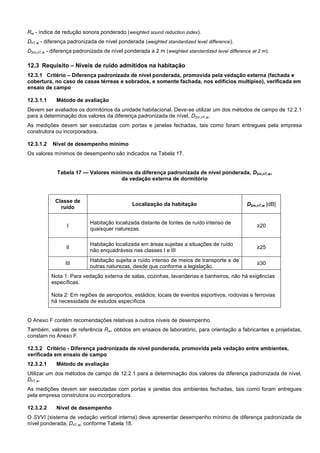 Rw - índice de redução sonora ponderado (weighted sound reduction index).
DnT,w - diferença padronizada de nível ponderada (weighted standardized level difference).
D2m,nT,w - diferença padronizada de nível ponderada a 2 m (weighted standardized level difference at 2 m).
12.3 Requisito – Níveis de ruído admitidos na habitação
12.3.1 Critério – Diferença padronizada de nível ponderada, promovida pela vedação externa (fachada e
cobertura, no caso de casas térreas e sobrados, e somente fachada, nos edifícios multipiso), verificada em
ensaio de campo
12.3.1.1 Método de avaliação
Devem ser avaliados os dormitórios da unidade habitacional. Deve-se utilizar um dos métodos de campo de 12.2.1
para a determinação dos valores da diferença padronizada de nível, D2m,nT,w.
As medições devem ser executadas com portas e janelas fechadas, tais como foram entregues pela empresa
construtora ou incorporadora.
12.3.1.2 Nível de desempenho mínimo
Os valores mínimos de desempenho são indicados na Tabela 17.
Tabela 17 — Valores mínimos da diferença padronizada de nível ponderada, D2m,nT,w,
da vedação externa de dormitório
Classe de
ruído
Localização da habitação D2m,nT,w [dB]
I
Habitação localizada distante de fontes de ruído intenso de
quaisquer naturezas.
≥20
II
Habitação localizada em áreas sujeitas a situações de ruído
não enquadráveis nas classes I e III
≥25
III
Habitação sujeita a ruído intenso de meios de transporte e de
outras naturezas, desde que conforme a legislação.
≥30
Nota 1: Para vedação externa de salas, cozinhas, lavanderias e banheiros, não há exigências
específicas.
Nota 2: Em regiões de aeroportos, estádios, locais de eventos esportivos, rodovias e ferrovias
há necessidade de estudos específicos
O Anexo F contém recomendações relativas a outros níveis de desempenho.
Também, valores de referência Rw, obtidos em ensaios de laboratório, para orientação a fabricantes e projetistas,
constam no Anexo F.
12.3.2 Critério - Diferença padronizada de nível ponderada, promovida pela vedação entre ambientes,
verificada em ensaio de campo
12.3.2.1 Método de avaliação
Utilizar um dos métodos de campo de 12.2.1 para a determinação dos valores da diferença padronizada de nível,
DnT,w.
As medições devem ser executadas com portas e janelas dos ambientes fechadas, tais como foram entregues
pela empresa construtora ou incorporadora.
12.3.2.2 Nível de desempenho
O SVVI (sistema de vedação vertical interna) deve apresentar desempenho mínimo de diferença padronizada de
nível ponderada, DnT,w, conforme Tabela 18.
 
