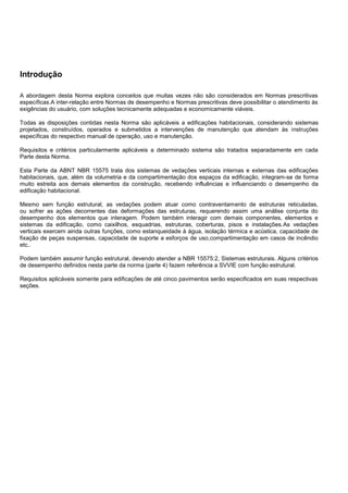 Introdução
A abordagem desta Norma explora conceitos que muitas vezes não são considerados em Normas prescritivas
específicas.A inter-relação entre Normas de desempenho e Normas prescritivas deve possibilitar o atendimento às
exigências do usuário, com soluções tecnicamente adequadas e economicamente viáveis.
Todas as disposições contidas nesta Norma são aplicáveis a edificações habitacionais, considerando sistemas
projetados, construídos, operados e submetidos a intervenções de manutenção que atendam às instruções
específicas do respectivo manual de operação, uso e manutenção.
Requisitos e critérios particularmente aplicáveis a determinado sistema são tratados separadamente em cada
Parte desta Norma.
Esta Parte da ABNT NBR 15575 trata dos sistemas de vedações verticais internas e externas das edificações
habitacionais, que, além da volumetria e da compartimentação dos espaços da edificação, integram-se de forma
muito estreita aos demais elementos da construção, recebendo influências e influenciando o desempenho da
edificação habitacional.
Mesmo sem função estrutural, as vedações podem atuar como contraventamento de estruturas reticuladas,
ou sofrer as ações decorrentes das deformações das estruturas, requerendo assim uma análise conjunta do
desempenho dos elementos que interagem. Podem também interagir com demais componentes, elementos e
sistemas da edificação, como caixilhos, esquadrias, estruturas, coberturas, pisos e instalações.As vedações
verticais exercem ainda outras funções, como estanqueidade à água, isolação térmica e acústica, capacidade de
fixação de peças suspensas, capacidade de suporte a esforços de uso,compartimentação em casos de incêndio
etc..
Podem também assumir função estrutural, devendo atender a NBR 15575:2, Sistemas estruturais. Alguns critérios
de desempenho definidos nesta parte da norma (parte 4) fazem referência a SVVIE com função estrutural.
Requisitos aplicáveis somente para edificações de até cinco pavimentos serão especificados em suas respectivas
seções.
 