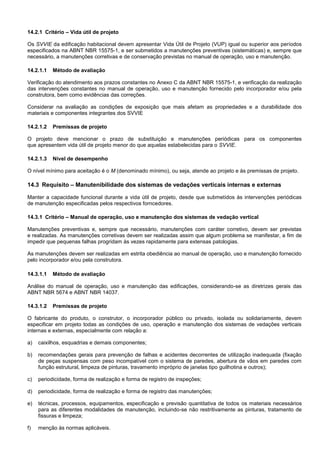 14.2.1 Critério – Vida útil de projeto
Os SVVIE da edificação habitacional devem apresentar Vida Útil de Projeto (VUP) igual ou superior aos períodos
especificados na ABNT NBR 15575-1, e ser submetidos a manutenções preventivas (sistemáticas) e, sempre que
necessário, a manutenções corretivas e de conservação previstas no manual de operação, uso e manutenção.
14.2.1.1 Método de avaliação
Verificação do atendimento aos prazos constantes no Anexo C da ABNT NBR 15575-1, e verificação da realização
das intervenções constantes no manual de operação, uso e manutenção fornecido pelo incorporador e/ou pela
construtora, bem como evidências das correções.
Considerar na avaliação as condições de exposição que mais afetam as propriedades e a durabilidade dos
materiais e componentes integrantes dos SVVIE
14.2.1.2 Premissas de projeto
O projeto deve mencionar o prazo de substituição e manutenções periódicas para os componentes
que apresentem vida útil de projeto menor do que aquelas estabelecidas para o SVVIE.
14.2.1.3 Nível de desempenho
O nível mínimo para aceitação é o M (denominado mínimo), ou seja, atende ao projeto e às premissas de projeto.
14.3 Requisito – Manutenibilidade dos sistemas de vedações verticais internas e externas
Manter a capacidade funcional durante a vida útil de projeto, desde que submetidos às intervenções periódicas
de manutenção especificadas pelos respectivos forncedores.
14.3.1 Critério – Manual de operação, uso e manutenção dos sistemas de vedação vertical
Manutenções preventivas e, sempre que necessário, manutenções com caráter corretivo, devem ser previstas
e realizadas. As manutenções corretivas devem ser realizadas assim que algum problema se manifestar, a fim de
impedir que pequenas falhas progridam às vezes rapidamente para extensas patologias.
As manutenções devem ser realizadas em estrita obediência ao manual de operação, uso e manutenção fornecido
pelo incorporador e/ou pela construtora.
14.3.1.1 Método de avaliação
Análise do manual de operação, uso e manutenção das edificações, considerando-se as diretrizes gerais das
ABNT NBR 5674 e ABNT NBR 14037.
14.3.1.2 Premissas de projeto
O fabricante do produto, o construtor, o incorporador público ou privado, isolada ou solidariamente, devem
especificar em projeto todas as condições de uso, operação e manutenção dos sistemas de vedações verticais
internas e externas, especialmente com relação a:
a) caixilhos, esquadrias e demais componentes;
b) recomendações gerais para prevenção de falhas e acidentes decorrentes de utilização inadequada (fixação
de peças suspensas com peso incompatível com o sistema de paredes, abertura de vãos em paredes com
função estrutural, limpeza de pinturas, travamento impróprio de janelas tipo guilhotina e outros);
c) periodicidade, forma de realização e forma de registro de inspeções;
d) periodicidade, forma de realização e forma de registro das manutenções;
e) técnicas, processos, equipamentos, especificação e previsão quantitativa de todos os materiais necessários
para as diferentes modalidades de manutenção, incluindo-se não restritivamente as pinturas, tratamento de
fissuras e limpeza;
f) menção às normas aplicáveis.
 
