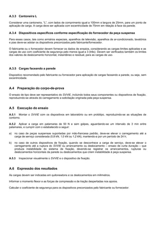 A.3.3 Cantoneira L
Considerar uma cantoneira, “L”, com lados de comprimento igual a 100mm e largura de 25mm, para um ponto de
aplicação de carga. A carga deve ser aplicada com excentricidade de 75mm em relação à face da parede.
A.3.4 Dispositivos específicos conforme especificação do fornecedor da peça suspensa
Para esses casos, tais como armários especiais, aparelhos de televisão, aparelhos de ar-condicionado, lavatórios
e pias deve-se adotar os dispositivos preconizados pelo fabricante/fornecedor.
O fabricante ou o fornecedor devem fornecer os dados de ensaios, considerando as cargas limites aplicadas e as
cargas de uso com coeficiente de segurança pelo menos igual a 3 (três). Devem ser verificados também os limites
dos valores de deslocamento horizontal, instantâneo e residual, para as cargas de uso.
A.3.5 Cargas faceando a parede
Dispositivo recomendado pelo fabricante ou fornecedor para aplicação de cargas faceando a parede, ou seja, sem
excentricidade.
A.4 Preparação do corpo-de-prova
O ensaio de tipo deve ser representativo do SVVIE, incluindo todos seus componentes ou dispositivos de fixação,
reproduzindo-se através do carregamento a solicitação originada pela peça suspensa.
A.5 Execução do ensaio
A.5.1 Montar o SVVIE com os dispositivos em laboratório ou em protótipo, reproduzindo-se as situações de
contorno.
A.5.2 Aplicar a carga em patamares de 50 N e sem golpes, aguardando-se um intervalo de 3 min entre
patamares, e cumprir com o estabelecido a seguir:
a) no caso de peças suspensas suportadas por mão-francesa padrão, deve-se elevar o carregamento até a
carga de serviço considerada (0,8 kN, 1,0 kN ou 1,2 kN), mantendo-a por um período de 24 h;
b) no caso de outros dispositivos de fixação, quando se desconhece a carga de serviço, deve-se elevar o
carregamento até a ruptura do SVVIE ou arrancamento ou deslocamento – ensaio de curta duração – que
produza instabilidade do sistema de fixação, devendo-se registrar os arrancamentos, rupturas ou
deslocamentos horizontais da parede ou deslocamentos que criem instabilidade à peça suspensa.
A.5.3 Inspecionar visualmente o SVVIE e o dispositivo de fixação.
A.6 Expressão dos resultados
As cargas devem ser indicadas em quilonewtons e os deslocamentos em milímetros.
Informar o momento flexor e as forças de compressão e de tração despertadas nos apoios.
Calcular o coeficiente de segurança para os dispositivos preconizados pelo fabricante ou fornecedor.
 