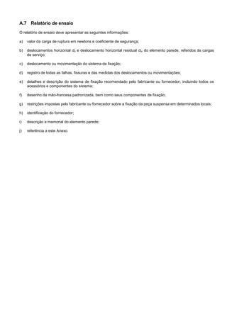 A.7 Relatório de ensaio
O relatório de ensaio deve apresentar as seguintes informações:
a) valor da carga de ruptura em newtons e coeficiente de segurança;
b) deslocamentos horizontal dh e deslocamento horizontal residual dhr do elemento parede, referidos às cargas
de serviço;
c) deslocamento ou movimentação do sistema de fixação;
d) registro de todas as falhas, fissuras e das medidas dos deslocamentos ou movimentações;
e) detalhes e descrição do sistema de fixação recomendado pelo fabricante ou fornecedor, incluindo todos os
acessórios e componentes do sistema;
f) desenho da mão-francesa padronizada, bem como seus componentes de fixação;
g) restrições impostas pelo fabricante ou fornecedor sobre a fixação da peça suspensa em determinados locais;
h) identificação do fornecedor;
i) descrição e memorial do elemento parede;
j) referência a este Anexo.
 