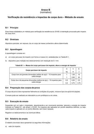 Anexo B
(normativo)
Verificação da resistência a impactos de corpo duro – Método de ensaio
B.1 Princípio
Esse Anexo estabelece um método para verificação da resistência do SVVIE à indentação provocada pelo impacto
de corpo duro.
B.2 Diretrizes
Abandono pendular, em repouso, de um corpo de massa conhecida a altura determinada.
B.3 Aparelhagem
A aparelhagem consiste em:
a) um corpo percussor de impacto com forma e massa (m) estabelecidas na Tabela B.1;
b) dispositivo para medição dos deslocamentos com resolução de 0,1 mm.
Tabela B.1 — Massa de corpo percussor de impacto, altura e energia de impacto
Corpo percissor de impacto
m
kg
h
m
E
J
Corpo duro de grandes dimensões (esfera de aço) – 10 impactos para
cada energia
1
1
1,00
2,00
10
20
Corpo duro de pequenas dimensões (esfera de aço) – 10 impactos para
cada energia
0,5
0,5
0,50
0,75
2,5
3,75
B.4 Preparação dos corpos-de-prova
O corpo-de-prova deve representar fielmente as condições do projeto, inclusive tipos de apoio/vinculações.
O ensaio pode ser realizado em laboratório ou em protótipos ou em obras.
B.5 Execução do ensaio
Suspender por um cabo o impactador, abandonando-o em movimento pendular, gerando a energia de impacto
indicada na Tabela B.1, até atingir o SVVIE. Os impactos são aplicados em pontos aleatórios distintos, ou seja,
cada impacto é aplicado em um ponto diferente, sem haver repiques.
Registrar os deslocamentos e as eventuais falhas.
B.6 Relatório de ensaio
O relatório de ensaio deve apresentar as seguintes informações:
a) valor do impacto;
 
