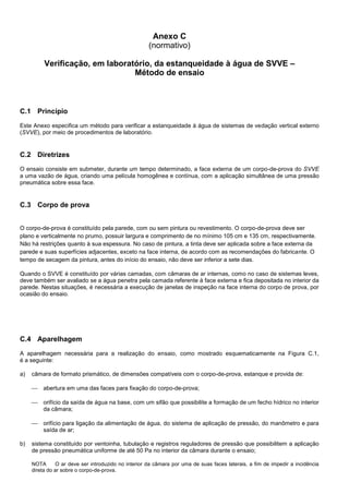Anexo C
(normativo)
Verificação, em laboratório, da estanqueidade à água de SVVE –
Método de ensaio
C.1 Princípio
Este Anexo especifica um método para verificar a estanqueidade à água de sistemas de vedação vertical externo
(SVVE), por meio de procedimentos de laboratório.
C.2 Diretrizes
O ensaio consiste em submeter, durante um tempo determinado, a face externa de um corpo-de-prova do SVVE
a uma vazão de água, criando uma película homogênea e contínua, com a aplicação simultânea de uma pressão
pneumática sobre essa face.
C.3 Corpo de prova
O corpo-de-prova é constituído pela parede, com ou sem pintura ou revestimento. O corpo-de-prova deve ser
plano e verticalmente no prumo, possuir largura e comprimento de no mínimo 105 cm e 135 cm, respectivamente.
Não há restrições quanto à sua espessura. No caso de pintura, a tinta deve ser aplicada sobre a face externa da
parede e suas superfícies adjacentes, exceto na face interna, de acordo com as recomendações do fabricante. O
tempo de secagem da pintura, antes do início do ensaio, não deve ser inferior a sete dias.
Quando o SVVE é constituído por várias camadas, com câmaras de ar internas, como no caso de sistemas leves,
deve também ser avaliado se a água penetra pela camada referente à face externa e fica depositada no interior da
parede. Nestas situações, é necessária a execução de janelas de inspeção na face interna do corpo de prova, por
ocasião do ensaio.
C.4 Aparelhagem
A aparelhagem necessária para a realização do ensaio, como mostrado esquematicamente na Figura C.1,
é a seguinte:
a) câmara de formato prismático, de dimensões compatíveis com o corpo-de-prova, estanque e provida de:
 abertura em uma das faces para fixação do corpo-de-prova;
 orifício da saída de água na base, com um sifão que possibilite a formação de um fecho hídrico no interior
da câmara;
 orifício para ligação da alimentação de água, do sistema de aplicação de pressão, do manômetro e para
saída de ar;
b) sistema constituído por ventoinha, tubulação e registros reguladores de pressão que possibilitem a aplicação
de pressão pneumática uniforme de até 50 Pa no interior da câmara durante o ensaio;
NOTA O ar deve ser introduzido no interior da câmara por uma de suas faces laterais, a fim de impedir a incidência
direta do ar sobre o corpo-de-prova.
 